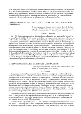 de un intento más amplio de dar explicación del mundo real en términos sistémicos, y en modo simi-
lar, la provisión de conceptos por medio del análisis holístico. Esta última intención llevaba el pro-
pósito de, crear las bases en el pensamiento sistémico para los trabajos de investigación dirigidos a
probar cómo las ideas sistémicas, podrían ayudar a manejar las situaciones no estructurales en el
mundo real, y de este modo, derrotar al reduccionismo en el método científico.


LA VISIÓN EVOLUCIONARIA DE LAS CIENCIAS DE SISTEMA Y LAS CIENCIAS DE LA
COMPLEJIDAD
                                    El humor en general tiene su raíz en el fuerte deseo de desinflar
                                    la pomposidad de ciertos sistemas impuestos, los cuales no reco-
                                    nocen el caos y el absurdo de la mayor parte del mundo real.
                                                   Keneth E. Boulding
     En 1978, el economista generalista sistémico Kenneth Boulding crea la expresión “Visión Evo-
lucionaria” con la finalidad de sistematizar la similitud con que se presenta el proceso evolutivo a to-
dos los niveles de la realidad, sea cósmico, físico, biológico, ecológico, sociobiológico, psicológico
o sociocultural, como respuesta al fenómeno de la evolución. Se explicita allí, la manera en que los
sistemas de las diferentes realidades se comunalizan en sus procesos, mediante los cuales se generan,
crecen y evolucionan, no obstante sus diferencias estructurales. Como consecuencia, se independi-
zan conceptos tales como Autopoiesis, Hiperciclo, Sinergía, Estructuras Disipativas, Catástrofe, Bi-
furcación, Autoorganización, Irreversibilidad, Morfogénesis, saltando los cotos disciplinarios de na-
cimiento, en un afán de explicar el proceso de autoorganización, complejidad y variedad en todos los
niveles, mediante la Termodinámica Irreversible. A partir de este desarrollo, aparece una nueva jerga
científica sobre la que emerge el Paradigma Evolucionado como descripción unificada en lo Cósmi-
co, Físico, Biológico, Ecológico, Sociobiológico y Sociocultural (Observar en forma globalizada la
Taxonomía bibliográfica como respuesta paradigmática).


EL NUEVO LÉXICO SISTÉMICO: SEMIÓTICA DE LA COMPLEJIDAD
                                    La paradoja es solamente el conflicto entre la realidad y el senti-
                                    miento de lo que debería ser la realidad.
                                                   R. Feynman
     Las ciencias tradicionales, sean cuales fueren, definieron a todo proceso evolucionado básica-
mente como determinístico y orientado hacia la consecución del equilibrio (Comparar las interfases
que se producen en la clasificación matrizada de la bibliografía). Los factores de chance e inestabili-
dad fueron desechados en favor de la estabilidad, el control y la predictibilidad. La visión mecani-
cista -de la física de Newton y la creencia de Laplace- postuló que, con información suficiente se po-
día predecir la posición de cada partícula en el universo. En su momento, estas afirmaciones fueron
altamente persuasivas y largamente dominantes. De tal modo, las leyes que regían los fenómenos
naturales o universales eran determinísticas y eternas en el tiempo. Cualquier excepción a este prin-
cipio se miraba con desconfianza. Todo sistema en todo proceso, debía dirigirse al estado de equili-
brio estático, conseguido mediante el balance de las tensiones.
    El concepto de equilibrio determinístico fue también dominante en la Ciencia Biológica Darwi-
niana, cuya obediencia se observa en los Positivistas y aún perdura en las ciencias culturales. Los
darwinistas definieron a la selección natural, como el equilibrio resultante entre predador y presa
para asegurar la supervivencia del mejor dotado.
     Los economistas siguieron los pasos de Adam Smith que todavía perduran en Economía, lo cual
hizo decir a K. Boulding que “la teoría del equilibrio dinámico no es todavía una noción trabajada
en la postulaciones de los científicos políticos sociales”. En la mayoría de los casos, éstos se ocupan
 