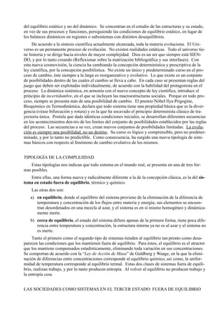 del equilibrio estático y no del dinámico. Se concentran en el estudio de las estructuras y su estado,
en vez de sus procesos y funciones, persiguiendo las condiciones de equilibrio estático, en lugar de
los balances dinámicos en regiones o subsistemas con distintos desequilibrios.
     De acuerdo a la síntesis científica actualmente alcanzada, toda la materia evoluciona. El Uni-
verso es un permanente proceso de evolución. No existen realidades estáticas. Todo el universo tie-
ne historia y se dirige hacia niveles de mayor complejidad. Dios es un ser que siempre está SIEN-
DO, y por lo tanto creando (Reflexionar sobre la matrización bibliográfica y sus interfases). Con
esta nueva cosmovisión, la ciencia ha cambiando la concepción determinística y prescriptiva de la
ley científica, por la concepción posibilística. No existe un único y predeterminado curso en el pro-
ceso de cambio, éste siempre a la larga es reorganizativo y evolutivo. Lo que existe es un conjunto
de posibilidades dentro de las cuales el cambio se lleva a cabo. En cada caso se presentan reglas del
juego que deben ser explotadas individualmente, de acuerdo con la habilidad del protagonista en el
proceso. La dinámica sistémica, en armonía con el nuevo concepto de ley científica, introduce el
principio de incertidumbre, en el que se incluyen las macroestructuras sociales. Porque en todo pro-
ceso, siempre se presenta más de una posibilidad de cambio. El premio Nóbel Ilya Prigogine,
Bioquímico en Termodinámica, declara que todo sistema tiene una propiedad básica que es la diver-
gencia (véase bifurcación y rotura) y es la que ha socavado el principio determinista clásico de tra-
yectoria única. Postula que dada idénticas condiciones iniciales, se desarrollan diferentes secuencias
en los acontecimientos den-tro de los limites del conjunto de posibilidades establecidos por las reglas
del proceso. Las secuencias a su vez, crean nuevos conjuntos de posibilidades limitadas. La evolu-
ción es siempre una posibilidad, no un destino. Su curso es lógico y comprensible, pero no predeter-
minado, y por lo tanto no predictible. Como consecuencia, ha surgido una nueva tipología de siste-
mas básicos con respecto al fenómeno de cambio evolutivo de los mismos.


TIPOLOGÍA DE LA COMPLEJIDAD
    Estas tipologías nos indican que todo sistema en el mundo real, se presenta en una de tres for-
mas posibles.
   Entre ellas, una forma nueva y radicalmente diferente a la de la concepción clásica, es la del sis-
tema en estado fuera de equilibrio, térmico y químico.
    Las otras dos son:
   a) en equilibrio, donde el equilibrio del sistema proviene de la eliminación de la diferencia de
      temperatura y concentración de los flujos entre materia y energía; sus elementos se encuen-
      tran desordenados en una mezcla al azar, y el sistema es en sí mismo homogéneo y dinámica-
      mente inerte.
   b) cerca de equilibrio, el estado del sistema difiere apenas de la primera forma, tiene poca dife-
      rencia entre temperatura y concentración, la estructura interna ya no es al azar y el sistema no
      es inerte.
     Tanto el primero como el segundo tipo de sistemas tienden al equilibrio tan pronto como desa-
parecen las condiciones que los mantienen fuera de equilibrio. Para éstos, el equilibrio es el atractor
que los mantiene compensados estadísticamente, eliminando toda variación en sus concentraciones.
Se comportan de acuerdo con la “Ley de Acción de Masa” de Guldberg y Waage, en la que la elimi-
nación de diferencias entre concentraciones corresponde al equilibrio químico, así como, la unifor-
midad de temperatura corresponde al equilibrio termal. Estas dos clases de sistemas fuera de equili-
brio, realizan trabajo, y por lo tanto producen entropía. Al volver al equilibrio no producen trabajo y
la entropía cesa.


LAS SOCIEDADES COMO SISTEMAS EN EL TERCER ESTADO: FUERA DE EQUILIBRIO
 