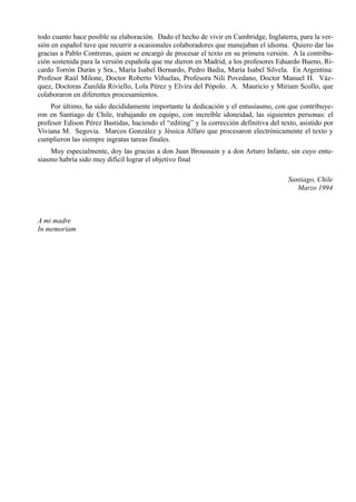 todo cuanto hace posible su elaboración. Dado el hecho de vivir en Cambridge, Inglaterra, para la ver-
sión en español tuve que recurrir a ocasionales colaboradores que manejaban el idioma. Quiero dar las
gracias a Pablo Contreras, quien se encargó de procesar el texto en su primera versión. A la contribu-
ción sostenida para la versión española que me dieron en Madrid, a los profesores Eduardo Bueno, Ri-
cardo Torrón Durán y Sra., María Isabel Bernardo, Pedro Badia, María Isabel Silvela. En Argentina:
Profesor Raúl Milone, Doctor Roberto Viñuelas, Profesora Nili Povedano, Doctor Manuel H. Váz-
quez, Doctoras Zunilda Riviello, Lola Pérez y Elvira del Pópolo. A. Mauricio y Miriam Scollo, que
colaboraron en diferentes procesamientos.
    Por último, ha sido decididamente importante la dedicación y el entusiasmo, con que contribuye-
ron en Santiago de Chile, trabajando en equipo, con increíble idoneidad, las siguientes personas: el
profesor Edison Pérez Bastidas, haciendo el “editing” y la corrección definitiva del texto, asistido por
Viviana M. Segovia. Marcos González y Jéssica Alfaro que procesaron electrónicamente el texto y
cumplieron las siempre ingratas tareas finales.
    Muy especialmente, doy las gracias a don Juan Broussain y a don Arturo Infante, sin cuyo entu-
siasmo habría sido muy difícil lograr el objetivo final

                                                                                        Santiago, Chile
                                                                                           Marzo 1994



A mi madre
In memoriam
 