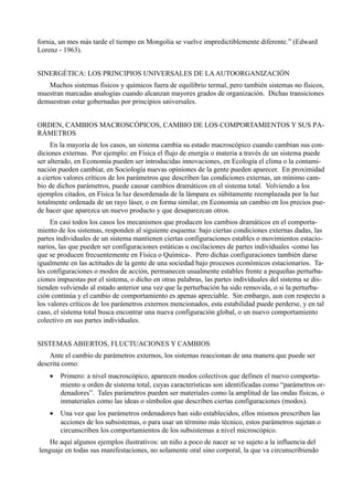 fornia, un mes más tarde el tiempo en Mongolia se vuelve impredictiblemente diferente.” (Edward
Lorenz - 1963).


SINERGÉTICA: LOS PRINCIPIOS UNIVERSALES DE LA AUTOORGANIZACIÓN
   Muchos sistemas físicos y químicos fuera de equilibrio termal, pero también sistemas no físicos,
muestran marcadas analogías cuando alcanzan mayores grados de organización. Dichas transiciones
demuestran estar gobernadas por principios universales.


ORDEN, CAMBIOS MACROSCÓPICOS, CAMBIO DE LOS COMPORTAMIENTOS Y SUS PA-
RÁMETROS
     En la mayoría de los casos, un sistema cambia su estado macroscópico cuando cambian sus con-
diciones externas. Por ejemplo: en Física el flujo de energía o materia a través de un sistema puede
ser alterado, en Economía pueden ser introducidas innovaciones, en Ecología el clima o la contami-
nación pueden cambiar, en Sociología nuevas opiniones de la gente pueden aparecer. En proximidad
a ciertos valores críticos de los parámetros que describen las condiciones externas, un mínimo cam-
bio de dichos parámetros, puede causar cambios dramáticos en el sistema total. Volviendo a los
ejemplos citados, en Física la luz desordenada de la lámpara es súbitamente reemplazada por la luz
totalmente ordenada de un rayo láser, o en forma similar, en Economía un cambio en los precios pue-
de hacer que aparezca un nuevo producto y que desaparezcan otros.
     En casi todos los casos los mecanismos que producen los cambios dramáticos en el comporta-
miento de los sistemas, responden al siguiente esquema: bajo ciertas condiciones externas dadas, las
partes individuales de un sistema mantienen ciertas configuraciones estables o movimientos estacio-
narios, las que pueden ser configuraciones estáticas u oscilaciones de partes individuales -como las
que se producen frecuentemente en Física o Química-. Pero dichas configuraciones también darse
igualmente en las actitudes de la gente de una sociedad bajo procesos económicos estacionarios. Ta-
les configuraciones o modos de acción, permanecen usualmente estables frente a pequeñas perturba-
ciones impuestas por el sistema, o dicho en otras palabras, las partes individuales del sistema se dis-
tienden volviendo al estado anterior una vez que la perturbación ha sido removida, o si la perturba-
ción continúa y el cambio de comportamiento es apenas apreciable. Sin embargo, aun con respecto a
los valores críticos de los parámetros externos mencionados, esta estabilidad puede perderse, y en tal
caso, el sistema total busca encontrar una nueva configuración global, o un nuevo comportamiento
colectivo en sus partes individuales.


SISTEMAS ABIERTOS, FLUCTUACIONES Y CAMBIOS
    Ante el cambio de parámetros externos, los sistemas reaccionan de una manera que puede ser
descrita como:
    •   Primero: a nivel macroscópico, aparecen modos colectivos que definen el nuevo comporta-
        miento u orden de sistema total, cuyas características son identificadas como “parámetros or-
        denadores”. Tales parámetros pueden ser materiales como la amplitud de las ondas físicas, o
        inmateriales como las ideas o símbolos que describen ciertas configuraciones (modos).
    •   Una vez que los parámetros ordenadores han sido establecidos, ellos mismos prescriben las
        acciones de los subsistemas, o para usar un término más técnico, estos parámetros sujetan o
        circunscriben los comportamientos de los subsistemas a nivel microscópico.
    He aquí algunos ejemplos ilustrativos: un niño a poco de nacer se ve sujeto a la influencia del
lenguaje en todas sus manifestaciones, no solamente oral sino corporal, la que va circunscribiendo
 