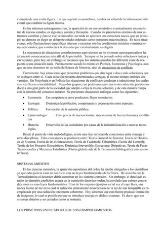 cimiento de una u otra figura. Lo que a-priori es asimétrico, cambia en virtud de la información adi-
cional que contiene la figura misma.
     En los sistemas autoorganizativos, la aparición de un nuevo estado o eventualmente una multi-
tud de nuevos estados, es algo muy común y frecuente. Cuando los parámetros externos de una es-
tructura cambian y ésta se vuelve inestable, no tarda en aparecer una estructura nueva, que en princi-
pio no demora en elegir un diferente estado ordenado como estructura macroscópica. En tales situa-
ciones, sólo fluctuaciones especificas internas o externas son las condiciones iniciales o instruccio-
nes adicionales, que conducen a la decisión que eventualmente es elegida.
    La ocurrencia de situaciones completamente equivalentes en los sistemas autoorganizativos ha
alcanzado consecuencias más allá de lo previsible. Siempre se ha pensado sobre soluciones únicas y
excluyentes, pero hoy sin embargo se reconoce que los sistemas pueden dar diferente clase de res-
puesta a una situación dada. Precisamente sucede lo mismo en Política, Economía y Psicología, aun-
que en esos dominios no se hable de Rotura de Simetría, sino de situaciones de conflicto.
     Ciertamente, hay situaciones que presentan problemas que dan lugar a dos o más soluciones que
se excluyen entre si. Cada solución presenta determinadas ventajas, al mismo tiempo también des-
ventajas. En Psicología o en Política las situaciones de conflictos conducen a indecisiones las cuales
a su vez llevan a inestabilidad. Pequeños grupos, con preferencia por una u otra solución, pueden in-
ducir a una gran parte de la sociedad que adopte o elija la misma solución, y de esta manera rompa
con la simetría del consenso anterior. Se presentan situaciones análogas como las siguientes:
    •   Economía:     En competencia entre productos; flujos monetarios.
    •   Ecología:     Dinámica de población; competencia y cooperación entre especies.
    •   Política:     Formación de la opinión pública.
    •   Epistemología:        Emergencia de nuevas teorías; mecanismos de las revoluciones científi-
        cas
    •   Historia:     Desarrollo de las sociedades por causa de la industrialización o nuevas tecno-
        logías.
     Desde el punto de vista metodológico, existe una rica variedad de conexiones entre sinergia y
otras disciplinas. Tales conexiones se producen entre: Teoría General de Sistema; Teoría de Dinámi-
ca de Sistema; Teoría de las Bifurcaciones; Teoría de Catástrofe; Cibernética (Teoría del Control);
Teoría de los Procesos Estocásticos; Dinámica Irreversible; Estructuras Disipativas; Teoría de Fases
Transicionales y Mecánica Estadística (Visión globalizada de la Taxonomía bibliográfica con sus in-
terfases).


SISTEMAS ABIERTOS
     En las ciencias naturales, la aparición espontánea del orden ha tenido intrigados a los científicos
ya que esto parecía estar en conflicto con las leyes fundamentales de la Física. De acuerdo con la
Termodinámica el desorden debía aumentar en los sistemas cerrados. Sin embargo, el detallado es-
tudio de ejemplos explícitos acerca de la transición desorden-orden, ha revelado que existen contra-
dicciones en esas leyes fundamentales. Uno de los mejores ejemplos es tal vez el rayo láser, una
nueva fuente de luz en la cual la radiación enteramente desordenada de la luz de una lamparilla es re-
emplazada por una radiación totalmente coherente. Hoy sabemos que esta fuente produce formación
de imágenes, lo cual es posible porque se introduce energía en dichos sistemas. Es decir, que son
sistemas abiertos y no cerrados como se sostenía.


LOS PRINCIPIOS UNIFICADORES DE LOS COMPORTAMIENTOS
 