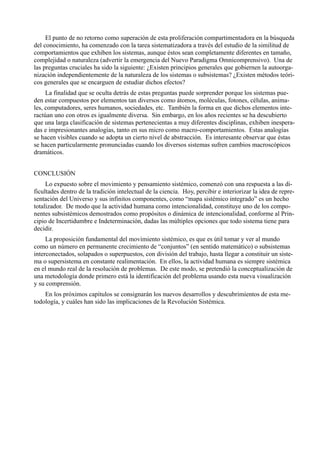 El punto de no retorno como superación de esta proliferación compartimentadora en la búsqueda
del conocimiento, ha comenzado con la tarea sistematizadora a través del estudio de la similitud de
comportamientos que exhiben los sistemas, aunque éstos sean completamente diferentes en tamaño,
complejidad o naturaleza (advertir la emergencia del Nuevo Paradigma Omnicomprensivo). Una de
las preguntas cruciales ha sido la siguiente: ¿Existen principios generales que gobiernen la autoorga-
nización independientemente de la naturaleza de los sistemas o subsistemas? ¿Existen métodos teóri-
cos generales que se encarguen de estudiar dichos efectos?
     La finalidad que se oculta detrás de estas preguntas puede sorprender porque los sistemas pue-
den estar compuestos por elementos tan diversos como átomos, moléculas, fotones, células, anima-
les, computadores, seres humanos, sociedades, etc. También la forma en que dichos elementos inte-
ractúan uno con otros es igualmente diversa. Sin embargo, en los años recientes se ha descubierto
que una larga clasificación de sistemas pertenecientas a muy diferentes disciplinas, exhiben inespera-
das e impresionantes analogías, tanto en sus micro como macro-comportamientos. Estas analogías
se hacen visibles cuando se adopta un cierto nivel de abstracción. Es interesante observar que éstas
se hacen particularmente pronunciadas cuando los diversos sistemas sufren cambios macroscópicos
dramáticos.


CONCLUSIÓN
     Lo expuesto sobre el movimiento y pensamiento sistémico, comenzó con una respuesta a las di-
ficultades dentro de la tradición intelectual de la ciencia. Hoy, percibir e interiorizar la idea de repre-
sentación del Universo y sus infinitos componentes, como “mapa sistémico integrado” es un hecho
totalizador. De modo que la actividad humana como intencionalidad, constituye uno de los compo-
nentes subsistémicos demostrados como propósitos o dinámica de intencionalidad, conforme al Prin-
cipio de Incertidumbre e Indeterminación, dadas las múltiples opciones que todo sistema tiene para
decidir.
     La proposición fundamental del movimiento sistémico, es que es útil tomar y ver al mundo
como un número en permanente crecimiento de “conjuntos” (en sentido matemático) o subsistemas
interconectados, solapados o superpuestos, con división del trabajo, hasta llegar a constituir un siste-
ma o supersistema en constante realimentación. En ellos, la actividad humana es siempre sistémica
en el mundo real de la resolución de problemas. De este modo, se pretendió la conceptualización de
una metodología donde primero está la identificación del problema usando esta nueva visualización
y su comprensión.
    En los próximos capítulos se consignarán los nuevos desarrollos y descubrimientos de esta me-
todología, y cuáles han sido las implicaciones de la Revolución Sistémica.
 