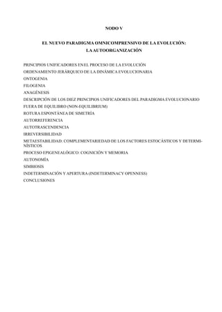 NODO V


        EL NUEVO PARADIGMA OMNICOMPRENSIVO DE LA EVOLUCIÓN:
                           LA AUTOORGANIZACIÓN


PRINCIPIOS UNIFICADORES EN EL PROCESO DE LA EVOLUCIÓN
ORDENAMIENTO JERÁRQUICO DE LA DINÁMICA EVOLUCIONARIA
ONTOGENIA
FILOGENIA
ANAGÉNESIS
DESCRIPCIÓN DE LOS DIEZ PRINCIPIOS UNIFICADORES DEL PARADIGMA EVOLUCIONARIO
FUERA DE EQUILIBRO (NON-EQUILIBRIUM)
ROTURA ESPONTÁNEA DE SIMETRÍA
AUTORREFERENCIA
AUTOTRASCENDENCIA
IRREVERSIBILIDAD
METAESTABILIDAD: COMPLEMENTARIEDAD DE LOS FACTORES ESTOCÁSTICOS Y DETERMI-
NÍSTICOS
PROCESO EPIGENEALÓGICO: COGNICIÓN Y MEMORIA
AUTONOMÍA
SIMBIOSIS
INDETERMINACIÓN Y APERTURA (INDETERMINACY OPENNESS)
CONCLUSIONES
 