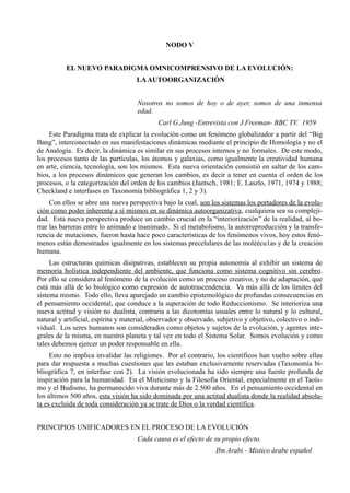 NODO V


          EL NUEVO PARADIGMA OMNICOMPRENSIVO DE LA EVOLUCIÓN:
                                    LA AUTOORGANIZACIÓN


                                     Nosotros no somos de hoy o de ayer, somos de una inmensa
                                     edad.
                                             Carl G.Jung -Entrevista con J.Freeman- BBC TV. 1959
    Este Paradigma trata de explicar la evolución como un fenómeno globalizador a partir del “Big
Bang”, interconectado en sus manifestaciones dinámicas mediante el principio de Homología y no el
de Analogía. Es decir, la dinámica es similar en sus procesos internos y no formales. De este modo,
los procesos tanto de las partículas, los átomos y galaxias, como igualmente la creatividad humana
en arte, ciencia, tecnología, son los mismos. Esta nueva orientación consistió en saltar de los cam-
bios, a los procesos dinámicos que generan los cambios, es decir a tener en cuenta el orden de los
procesos, o la categorización del orden de los cambios (Jantsch, 1981; E. Laszlo, 1971, 1974 y 1988;
Checkland e interfases en Taxonomía bibliográfica 1, 2 y 3).
     Con ellos se abre una nueva perspectiva bajo la cual, son los sistemas los portadores de la evolu-
ción como poder inherente a sí mismos en su dinámica autoorganizativa, cualquiera sea su compleji-
dad. Esta nueva perspectiva produce un cambio crucial en la “interiorización” de la realidad, al bo-
rrar las barreras entre lo animado e inanimado. Si el metabolismo, la autorreproducción y la transfe-
rencia de mutaciones, fueron hasta hace poco características de los fenómenos vivos, hoy estos fenó-
menos están demostrados igualmente en los sistemas precelulares de las moléécu1as y de la creación
humana.
     Las estructuras químicas disipativas, establecen su propia autonomía al exhibir un sistema de
memoria holística independiente del ambiente, que funciona como sistema cognitivo sin cerebro.
Por ello se considera al fenómeno de la evolución como un proceso creativo, y no de adaptación, que
está más allá de lo biológico como expresión de autotrascendencia. Va más allá de los límites del
sistema mismo. Todo ello, lleva aparejado un cambio epistemológico de profundas consecuencias en
el pensamiento occidental, que conduce a la superación de todo Reduccionismo. Se interioriza una
nueva actitud y visión no dualista, contraria a las dicotomías usuales entre lo natural y lo cultural,
natural y artificial, espíritu y material, observador y observado, subjetivo y objetivo, colectivo o indi-
vidual. Los seres humanos son considerados como objetos y sujetos de la evolución, y agentes inte-
grales de la misma, en nuestro planeta y tal vez en todo el Sistema Solar. Somos evolución y como
tales debemos ejercer un poder responsable en ella.
     Esto no implica invalidar las religiones. Por el contrario, los científicos han vuelto sobre ellas
para dar respuesta a muchas cuestiones que les estaban exclusivamente reservadas (Taxonomía bi-
bliográfica 7, en interfase con 2). La visión evolucionada ha sido siempre una fuente profunda de
inspiración para la humanidad. En el Misticismo y la Filosofia Oriental, especialmente en el Taoís-
mo y el Budismo, ha permanecido viva durante más de 2.500 años. En el pensamiento occidental en
los últimos 500 años, esta visión ha sido dominada por una actitud dualista donde la realidad absolu-
ta es excluida de toda consideración ya se trate de Dios o la verdad científica.


PRINCIPIOS UNIFICADORES EN EL PROCESO DE LA EVOLUCIÓN
                                     Cada causa es el efecto de su propio efecto.
                                                                  Ibn Arabi - Místico árabe español
 