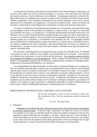 La búsqueda de principios unificadores en la descripción de la fenomenología evolucionaria, en
un marco más amplio que el de la evolución biológica, no es nueva. Pero ésta nunca fue más lejos
que hacerla extensiva a ciertos fenómenos socioculturales. El paradigma dualista de evolución bio-
lógica Darwinista, fue ampliado hasta el punto de incluir en él lo conocido como Darwinismo Social.
Además comprendía a otros fenómenos emergentes de los mismos principios, tales como la univer-
salización de los mecanismos de adaptación, y la lucha por la supervivencia. Incluso la Historia de
la Ciencia, interpretada de modo Popperiano se transforma en testigo de la selección Darwiniana.
     La cultura occidental ha sido profundamente afectada por la orientación estructural Darwiniana
cuyo paradigma se basa en los principios de adaptación y supervivencia, y sin lugar a la creatividad
como producto del juego y su satisfacción, o la plenitud autoafirmadora del hecho mismo del vivir.
Tampoco como un mero funcionar fatalista y predeterminado, que niega a la vida la creatividad mis-
ma, que es su condición suprema. No es un accidente que el paradigma Darwinista se encuentre ínti-
mamente ligado con el marxismo y el Freudismo como filosofías de vida. Un paradigma dualista
como el Darwinista es intrínsecamente incapaz de percibir la evolución como un fenómeno univer-
sal, donde la adaptación ha sido la respuesta a algo desarrollado fuera del marco de referencia en
consideración, y la supervivencia lo que existe para asegurar y defender contra algo que pueda ame-
nazar la vida desde fuera.
     Por contraste, el paradigma de la autoorganización que emerge en la década de los ‘70, fundado
en un punto de vista no dualístico, hace posible la universalización de la evolución. Ésta descansa
en la dinámica de los procesos y no en la estática de las estructuras. La evolución consiste en el pro-
ceso integral de lo disipativo y lo autoorganizativo. Dicha evidencia ha terminado por ser el último
desafío a los paradigmas anteriores de los diferentes compartimentos científicos (Contemplar globa-
lizadamente la Taxonomía bibliográfica y sus interfases).
     Las comunalidades han sido encontradas, no sólo entre la evolución biológica y la evolución so-
cial, sino también cubriendo todo el espectro que se extiende desde lo físico-cósmico o de la llamada
materia inerte, hasta la evolución sociocultural y la del ámbito mismo de las ideas. En los desarro-
llos producidos en la década de los ochenta, se ha elaborado un concepto unificado integral. Es éste
el que describe al universo como un proceso evolucionario constante, manejado por la interconec-
tividad de la dinámica evolucionaria en todos los niveles. Al hablar de esta dinámica evoliucionaria,
cualquiera que sea, debe contarse siempre con las nociones o principios jerárquicos, que actúan en el
tiempo y en el espacio, las que se describen a continuación (teniendo en cuenta simultáneamente las
áreas en que se mueve la bibliografía matrizada y la dinamización de sus interfases).


ORDENAMIENTO JERÁRQUICO DE LA DINÁMICA EVOLUCIONARIA
                                    El Tao dio nacimiento a Uno, Uno dio nacimiento a Dos, Dos
                                    dio nacimiento a Tres, Tres dio nacimiento a toda la miríada de
                                    cosas.
                                                   Lao Tsé – Tao Teh Ching
•   Ontogenia
         Ontogenia es la evolución de todo sistema que pasa a través de la estructuración que produce
    la secuencia espacio-tiempo. El proceso lógico organizativo en todos los niveles es el mismo.
    Los ejemplos de este tipo, se extienden desde las estructuras químicas disipativas como los bio-
    organismos, hasta comprender las sociedades y las ideas. Queda aquí por lo tanto incluida, la
    evolución biológica no sexual de la reproducción -la fisión binaria de las bacterias y las amebas-
    en las cuales no existe una separación clara entre generaciones como en la ontogenia de los orga-
    nismos superiores; ya que la transferencia horizontal de los genes así lo demuestran.
 