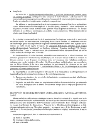 •   Anagénesis
         Se define así al funcionamiento evolucionario o la evolución dinámica que conduce a nue-
    vos sistemas evolutivos, siendo por lo tanto una clase de metaevolución. Cada nuevo nivel esta
    caracterizado por nuevos principios ordenadores, los que ante la emergencia de jerarquías estrati-
    ficadas, acentúan los principios a otro nivel en forma particular.
        En adelante, el término anagénesis será usado para denotar la estratificación en ambas direc-
    ciones: hacia arriba (de lo microscópico a lo macroscópico) y viceversa. Entre los ejemplos de
    anagénesis podemos incluir las transiciones que van desde las partículas atómicas a los núcleos
    atómicos, de los átomos a las moléculas, o desde las células precarióticas (libres de núcleos) a las
    células eucarióticas (nucleadas).


     La evolución es una manifestación de la autoorganización disipativa, es decir de la autoorgani-
zación que implica una transformación de energía y producción de entropía. Es importante hacer no-
tar sin embargo, que la autoorganización disipativa comprende también a otros tipos o grupos de di-
námicas las cuales no dan lugar a evolución. La renovación de la misma estructura es un proceso
que ha sido denominado “autopoiesis” por Humberto Maturana y Francisco Varela en 1975 (Taxono-
mía bibliográfica 2), que es característico en las estructuras disipativas químicas al igual que en las
células biológicas, sin llegar a ser evolución.
     El comportamiento en ciclos limitados, es también una manifestación al mismo tiempo de una
estructura que se mueve en el espacio y en el tiempo, aun en el caso en que las fases se cumplan en
décadas como en el caso de ciertos ecosistemas -como los bosques de pino y abedules canadienses
en interac-ción con las lombrices del medio-. Si sólo se producen multiplicaciones que no evolucio-
nan, las fisiones binarias de las bacterias o amebas o las particiones de las colmenas, no son en sí
mismas ontogenéticas o filogenéticas. La evolución se diferencia del crecimiento por la mutación
que lleva a un cambio en la estructura.
    La mayor parte de los cambios rigurosos introducidos en el paradigma de la autoorganización se
ha centrado en la ontogenia de los sistemas, de dos importantes maneras.
    1. Primero, se extienden a los tres niveles de la dinámica evolucionaria, es decir a la Ontoge-
       nia, Filogenia y Anagenia.
    2. Segundo, son aplicables sobre una amplísima variedad de sistemas evolutivos que van desde
       los físico biológicos hasta el ámbito sociocultural, aunque ello no implique aplicarlos uni-
       versalmente.


DESCRIPCIÓN DE LOS DIEZ PRINCIPIOS UNIFICADORES DEL PARADIGMA EVOLUCIO-
NARIO
     El descubrimiento del fenómeno autoorganizativo en todos los dominios de la materia y de la di-
námica sistémica intrínseca a dicho fenómeno, han hecho posible una unificación que rige al proceso
de la evolución, tanto en el ámbito de lo “inanimado” como lo animado. Estos principios unificado-
res pueden describirse en dos dimensiones. Primero a través del ordenamiento jerárquico de la diná-
mica evolucionaria, ontogenia, filogenia y anagenia; y segundo, a través de los dominios de la reali-
dad, desde lo físico (cósmico) pasando por lo biológico (sociobioecológico) hasta alcanzar lo socio-
cultural.
    Diez son tales principios, pero se contienen mutuamente entre sí:
    a) fuera de equilibrio
    b) rotura espontánea de la simetría
    c) auto-referencia
 