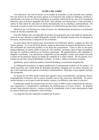 ACERCA DEL LIBRO
     Con referencia a las citas de autores, en la medida de lo posible, se han colocado entre comillas.
Pero por tratarse de un libro que busca aportar en la formación más amplia los hallazgos científicos y
armonizarlos con encaje en el nuevo paradigma, la constante reiteración de las citas se ha considerado
distractiva para el proceso integrador del lector. Para eliminar esas distracciones se han procedido a
indicar la obra entera de cada autor en forma taxonomizada con sus interfaces realimentadoras. De
este modo se puede recurrir a los textos libremente si la información que da el libro resultare escasa.
    Obsérvese que con frecuencia se remite al lector a los subsubsistemas taxonómicos con diferentes
niveles de interfase (Apéndice B).
     Este libro hubiera sido casi imposible de escribir, sin la apoyatura que le han dado los trabajos pio-
neros de los que informa la amplia bibliografía incluida; ello demandé muchas horas de búsqueda en
los textos, escrutinización y evaluación de sus contenidos.
     La autora desea dar las gracias muy sinceramente a los diferentes autores, a algunos de ellos con
énfasis especial. Es el caso de Erich Jantsch, colega en deserciones de campos disciplinarios y busca-
dor irrefrenable de conexiones posibles en las áreas del conocimiento. Como se dice en otra parte,
desgraciadamente su muerte, desde el punto de vista científico, prematura, dejó un lugar irreemplaza-
ble entre los científicos sistémicos con similares inquietudes. Mi agradecimiento a este trabajador in-
fatigable es profundo. Las experiencias compartidas me han obligado a tomar como propia esta tarea
y dentro de las distancias lógicas he tratado de cumplirla de la mejor manera. Sin sus aportes, la es-
tructura de este libro acusarla debilidades evidentes. El Nodo y refleja su presencia sostenida.
    Igualmente, quiero referirme también a Kenneth Boulding, recientemente desaparecido.
     La bibliografía taxonómica en alguna medida hace el ordenamiento sistémico de los aportes. En
forma recurrente, han venido desde las diferentes disciplinas trabajadas por los autores incluidos, las
que se han matrizado como aportes en interfaces realimentadoras. Ojala que se haya logrado el propó-
sito perseguido.
    La factura de este libro puede resultar para aquellos menos acostumbrados a propuestas nuevas,
exageradamente inortodoxa, pero la autora considera que no hay creaciones individuales. El conoci-
miento humano es un río que se nutre de muchos veneros y en definitiva, todo saber es colectivo.
     Construimos usando las construcciones de otros, como el ADN se pone a disposición de todo pro-
ceso organizativo y reorganizativo, nutriéndose de combinaciones en el acto creativo. Se desplaza
siempre hasta alcanzar mayores y mejores niveles de complejidad y por lo tanto trascendencia, hasta
las síntesis última que consignamos como Noósfera.
    Los epígrafes han sido traducidos al español por la autora.
 