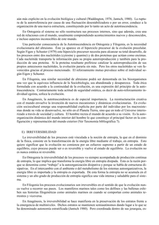 aún más explicito en la evolución biológica y cultural (Waddington, 1976; Jantsch, 1980). La ruptu-
ra de la autorreferencia por causa de una fluctuación desestabilizadora o por un error, conduce a la
organización de una nueva estructura, constituyendo por lo tanto un acto de autotrascendencia.
     En Ontogenia el sistema no sólo reestructura sus procesos internos, sino que además, crea una
red de relaciones con el mundo, usualmente comprendiendo acontecimientos nuevos y desconocidos,
e incluso aspectos inconocibles de este mundo.
     Una particular consecuencia de la Autotrascendencia en Ontogenia y Filogenia, es la necesidad
evolucionaria del altruismo. Éste ya aparece en el hiperciclo precursor de la evolución precelular.
Según Figen y Schuster (1979) este hiperciclo precursor necesita para alcanzar su total desarrollo, de
los procesos entre dos nucleótides (cytosine y quanine) y de dos proteínas que actúan como enzimas.
Cada nucleótide transporta la información para su propia autorreproducción y también para la pro-
ducción de una proteína. Si la proteína resultante prefiriese catalizar la autorreproducción de sus
propios antecesores nucleótides, la evolución pararía sin más. Pero los otros nucleótides se ven fa-
vorecidos gracias al proceso mencionado. El reforzamiento mutuo prevalece sobre el individual se-
gún Eigen y Schuster.
     En Filogenia, una similar necesidad de altruismo podrá ser demostrada en los bioorganismos
una vez que la equívoca influencia de la Sociobiología, sea abandonada y desaparezca. Toda ética
formulada con acuerdo a la continuidad de la evolución, es una expresión del principio de la auto-
trascendencia. Contrariamente toda actitud de seguridad estática, es decir de auto-reforzamiento in-
dividual egoísta, sofoca la evolución.
     En Anagénesis, la autotrascendencia es de especial importancia. La reestructuración creativa
con el mundo envuelve la invención de nuevos mecanismos y dinámicas evolucionarias. En evolu-
ción sociocultural emerge una responsabilidad explícita por parte del individuo por los macrosiste-
mas donde su vida se desenvuelve, no sólo en el Planeta Tierra, sino que en todo el Universo interio-
rizado a través de sociedad y cultura. El hombre recrea el mundo de acuerdo a su visión. Es la auto-
organización dinámica del mundo interior del hombre lo que constituye el principal factor en la con-
figuración y representación del mundo exterior (Ver Taxonomía bibliográfica 7).


   E) IRREVERSIBILIDAD
     La irreversibilidad de los procesos está vinculada a la noción de entropía, la que en el dominio
de la física, consiste en la transformación de la energía libre mediante el trabajo, en entropía. Esto
quiere significar que la evolución no comienza por un esfuerzo supremo a partir de un estado de
equilibrio, cuyo proceso puede ser o es reversible y vuelve al estado de equilibrio. La evolución no
es nunca estática ni reversible.
     En Ontogenia la irreversibilidad de los procesos va siempre acompañada de producción continua
de entropía, lo que implica que transforma la energía libre en entropía disipada. Esta es la razón por-
que se denomina como “trabajo” a la autoorganización disipativa y porque se habla de estructuras di-
sipativas. En el intercambio con el ambiente o del metabolismo de los sistemas autoorganizativos, la
energía libre es importada y la entropía es exportada. De esta forma la entropía no se acumula en el
sistema y un alto grado de producción de entropía significa una vida intensa y saludable para el siste-
ma.
     En Filogenia los procesos evolucionarios son irreversibles en el sentido de que la evolución nun-
ca vuelve a recorrer sus pasos. Los mamíferos marinos tales como los delfines y las ballenas exhi-
ben sus historias filogenéticas como animales marinos en cuando se comportan como animales te-
rrestres y viceversa.
    En Anagénesis, la irreversibilidad se hace manifiesta en la preservación de los estratos frente a
la emergencia de multiniveles. Dichos estratos se mantienen semiautónomos dando lugar a lo que se
ha denominado autonomía estratificada (Jantsch 1980). Pero coordinada dentro de sus jerarquía, es-
 