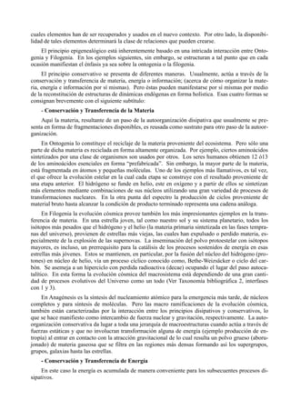 cuales elementos han de ser recuperados y usados en el nuevo contexto. Por otro lado, la disponibi-
lidad de tales elementos determinará la clase de relaciones que pueden crearse.
    El principio epigenealógico está inherentemente basado en una intricada interacción entre Onto-
genia y Filogenia. En los ejemplos siguientes, sin embargo, se estructuran a tal punto que en cada
ocasión manifiestan el énfasis ya sea sobre la ontogenia o la filogenia.
     El principio conservativo se presenta de diferentes maneras. Usualmente, actúa a través de la
conservación y transferencia de materia, energía o información; (acerca de cómo organizar la mate-
ria, energía e información por sí mismas). Pero éstas pueden manifestarse por sí mismas por medio
de la reconstitución de estructuras de dinámicas endógenas en forma holística. Esas cuatro formas se
consignan brevemente con el siguiente subtítulo:
    - Conservación y Transferencía de la Materia
    Aquí la materia, resultante de un paso de la autoorganización disipativa que usualmente se pre-
senta en forma de fragmentaciones disponibles, es reusada como sustrato para otro paso de la autoor-
ganización.
     En Ontogenia lo constituye el reciclaje de la materia proveniente del ecosistema. Pero sólo una
parte de dicha materia es reciclada en forma altamente organizada. Por ejemplo, ciertos aminoácidos
sintetizados por una clase de organismos son usados por otros. Los seres humanos obtienen 12 ó13
de los aminoácidos esenciales en forma “prefabricada”. Sin embargo, la mayor parte de la materia,
está fragmentada en átomos y pequeñas moléculas. Uno de los ejemplos más llamativos, es tal vez,
el que ofrece la evolución estelar en la cual cada etapa se construye con el resultado proveniente de
una etapa anterior. El hidrógeno se funde en helio, este en oxígeno y a partir de ellos se sintetizan
más elementos mediante combinaciones de sus núcleos utilizando una gran variedad de procesos de
transformaciones nucleares. En la otra punta del espectro la producción de ciclos proveniente de
material bruto hasta alcanzar la condición de producto terminado representa una cadena análoga.
      En Filogenia la evolución cósmica provee también los más impresionantes ejemplos en la trans-
ferencia de materia. En una estrella joven, tal como nuestro sol y su sistema planetario, todos los
isótopos más pesados que el hidrógeno y el helio (la materia primaria sintetizada en las fases tempra-
nas del universo), provienen de estrellas más viejas, las cuales han expulsado o perdido materia, es-
pecialmente de la explosión de las supernovas. La inseminación del polvo protoestelar con isótopos
mayores, es incluso, un prerrequisito para la catálisis de los procesos sostenidos de energía en esas
estrellas más jóvenes. Estos se mantienen, en particular, por la fusión del núcleo del hidrógeno (pro-
tones) en núcleo de helio, vía un proceso cíclico conocido como, Bethe-Weizsäcker o ciclo del car-
bón. Se asemeja a un hiperciclo con perdida radioactiva (decae) ocupando el lugar del paso autoca-
talítico. En esta forma la evolución cósmica del macrosistema está dependiendo de una gran canti-
dad de procesos evolutivos del Universo como un todo (Ver Taxonomía bibliográfica 2, interfases
con 1 y 3).
     En Anagénesis es la síntesis del nucleamiento atómico para la emergencia más tarde, de núcleos
completos y para síntesis de moléculas. Pero las macro ramificaciones de la evolución cósmica,
también están caracterizadas por la interacción entre los principios disipativos y conservativos, lo
que se hace manifiesto como intercambio de fuerza nuclear y gravitación, respectivamente. La auto-
organización conservativa da lugar a toda una jerarquía de macroestructuras cuando actúa a través de
fuerzas estáticas y que no involucran transformación alguna de energía (ejemplo producción de en-
tropía) al entrar en contacto con la atracción gravitacional de lo cual resulta un polvo grueso (aboru-
jonado) de materia gaseosa que se filtra en las regiones más densas formando así los supergrupos,
grupos, galaxias hasta las estrellas.
    - Conservación y Transferencia de Energía
     En este caso la energía es acumulada de manera conveniente para los subsecuentes procesos di-
sipativos.
 