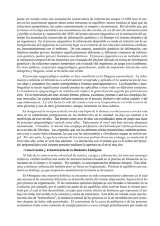 puede ser mirado como una acumulación conservadora de información aunque el ADN (por lo me-
nos en las eucarióticas) aparece ahora como estructura en equilibrio, menos estáticas al igual que las
estructuras autopoiéticas, las cuales constantemente se rompen y reconstruyen. De tal modo que, por
lo menos en la etapa eucariótica nos encontramos con dos niveles, en vez de uno; de autorrenovación
y posible evolución (y reparación) del ADN, del propio proceso epigenético en la interacción del ge-
notipo (la acumulación conservada de información genética) y al fenotipo (el sistema disipativo de
un organismo). En el proceso epigenético la información disponible es usada en relación con la au-
toorganización del organismo la cual toma lugar en el contexto de las relaciones dinámicas cambian-
tes, permanentemente con el ambiente. De esta manera, materiales genéticos de información, casi
idénticos pueden proveer fenotipos significantemente diferentes y, diferentes conjuntos de informa-
ción genética, pueden proveer fenotipos casi idénticos. El proceso epigenético es un mediador entre
la interacción temporal de las relaciones con el pasado del phylum (llevado en forma de información
genética) y las relaciones espacio temporales con el pasado del organismo, en juego con el ambiente.
En otras palabras, el principio epigenealógico, generalmente, media de importante interacción entre
ontogenia y filogenia, como se ha dicho más arriba.
     El principio epigenealógico también se hace manifiesto en la filogenia sociocultural. La infor-
mación contenida en bibliotecas es selectivamente recuperada y aplicada en la sustanciación de nue-
vas ideas y conceptos (los cuales corresponden a sistemas autoorganizativos). Las biografías y auto-
biografías se hacen significantes cuando pueden ser aplicables a otras vidas en diferentes contextos.
La transferencia epigenealógica de información implica la generalización seguida por particulariza-
ción. En la experiencia del arte, existen formas, pintura, esculturas, poemas o aun las complejas for-
mas musicales, las cuales pueden hallarse inmersas en el proceso disipativo del artista creador o del
espectador-oyente. En esta forma la vida del artista creativo es temporalmente revivida a través de
otras personas y aun de otras generaciones, aunque, raramente en otras culturas.
     En Anagénesis la incorporación de niveles más bajos de la dinámica evolucionaria a niveles más
altos de la estratificada jerarquización de los multiniveles de la realidad, no deja sin cambiar a la
morfología de esos niveles. Tan pronto como esos niveles son coordinados entra en juego una clase
de principio epigenealógico vertical, entre ellos. Típicamente el nivel más bajo deviene altamente
normalizado. El hombre, el animal más complejo del planeta, está formado por células pertenecien-
tes a no más de 200 tipos. Las organelas que son las primeras células precarióticas, también pertene-
cen a tres o cuatro tipos solamente, las que con las mitocondrias y cloroplastos juegan un notorio pa-
pel. Por otra parte, la apertura máxima de los sistemas multinivélicos sin embargo, es mantenida al
nivel más alto, como se verá mas adelante. La interacción con el mundo que es el centro del princi-
pio epigenealógico está siempre presente mediante la apertura en el nivel más alto.
    - Conservación y Transferencia de la Dinámica Endógena
     Al lado de la conservación estructural de materia, energía e información, los sistemas autoorga-
nizativos, exhiben también una suerte de memoria holística basada en el proceso de formación de es-
tructuras en el tiempo y el espacio. Por ejemplo, la autoorganización dinámica integral. Esta diná-
mica constituye información también pero en forma no fragmentada. Próxima al equilibrio esta me-
moria se destruye, ya que el proceso constitutivo de la misma se desvanece.
     En Ontogenia esta memoria holística se encuentra en todo comportamiento coherente en el cual
una secuencia de estructuras diferentes se desarrolla dentro del mismo (típicamente, hipercíclico) ló-
gico proceso de organización. Si las estructuras químicas disipativas son forzadas a retroceder en su
evolución, por ejemplo, por el cambio de grado de no equilibrio, ellas vuelven hacer el mismo reco-
rrido por el cual se han desarrollado, excepto para ciertos efectos de histéresis que representa el tra-
bajo invertido irreversible en la creación y rotura de estructuras. Esta debe ser mirada como una for-
ma más alta de “homeorhesis”, la tendencia natural de los procesos es la de reestablecerse por sí mis-
mos después de haber sido perturbados. El crecimiento de la curva de población o de los procesos
económicos (tales como consumo de energía) parecen a veces corregir perturbaciones por medio de
 