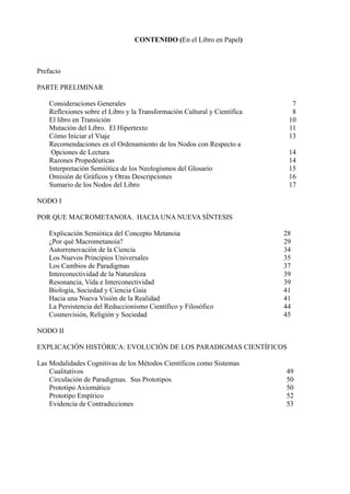 CONTENIDO (En el Libro en Papel)



Prefacio

PARTE PRELIMINAR

    Consideraciones Generales                                                7
    Reflexiones sobre el Libro y la Transformación Cultural y Científica     8
    El libro en Transición                                                  10
    Mutación del Libro. El Hipertexto                                       11
    Cómo Iniciar el Viaje                                                   13
    Recomendaciones en el Ordenamiento de los Nodos con Respecto a
     Opciones de Lectura                                                    14
    Razones Propedéuticas                                                   14
    Interpretación Semiótica de los Neologismos del Glosario                15
    Omisión de Gráficos y Otras Descripciones                               16
    Sumario de los Nodos del Libro                                          17

NODO I

POR QUE MACROMETANOIA. HACIA UNA NUEVA SÍNTESIS

    Explicación Semiótica del Concepto Metanoia                            28
    ¿Por qué Macrometanoia?                                                29
    Autorrenovación de la Ciencia                                          34
    Los Nuevos Principios Universales                                      35
    Los Cambios de Paradigmas                                              37
    Interconectividad de la Naturaleza                                     39
    Resonancia, Vida e Interconectividad                                   39
    Biología, Sociedad y Ciencia Gaia                                      41
    Hacia una Nueva Visión de la Realidad                                  41
    La Persistencia del Reduccionismo Científico y Filosófico              44
    Cosmovisión, Religión y Sociedad                                       45

NODO II

EXPLICACIÓN HISTÓRICA: EVOLUCIÓN DE LOS PARADIGMAS CIENTÍFICOS

Las Modalidades Cognitivas de los Métodos Científicos como Sistemas
    Cualitativos                                                           49
    Circulación de Paradigmas. Sus Prototipos                              50
    Prototipo Axiomático                                                   50
    Prototipo Empírico                                                     52
    Evidencia de Contradicciones                                           53
 