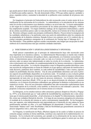 que puede parecer desde al punto de vista de la presa destructiva, visto desde un ángulo morfológico
es benéfica para ambas especies. Ha sido demostrado (Allen, 1976) que ambas especies -predador y
presa- expanden nichos y aumentan la densidad de su población como resultado de tal proceso sim-
biótico.
     En Anagénesis el principio de Endosimbiosis ha sido reconocido como el centro motor de la es-
tratificación de las microramas de la evolución. La endosimbiosis es la articulación de los sistemas
entre los niveles evolucionamos cuya dinámica conduce a un nivel más alto. La teoría endosimbióti-
ca del origen de la células eucarióticas proveniente de las células precarióticas (Margulis, 1970) es
hoy ampliamente aceptado. Un origen simbiótico análogo, de los organismos multicelulares, a partir
de las células eucarióticas parece cada vez más plausible, incluso en el terreno de la física de partícu-
las. Recientes enfoques usando una jerarquía combinatoria (Bastin y Noyes) miran la emergencia de
las cualidades subatómicas y las partículas como una suerte de endosimbiosis entre los conjuntos de
las propiedades de la dinámica sistémica, llamada Schnurs (en contraste con el Urs estático) dos re-
cientes conceptos germánicos emergentes de la conferencia de Tutzing bajo el liderazgo de C. F.
Von Weizsäcker. Estas palabras sugieren cuerdas concatenadas; una imagen que encaja para la endo-
simbiosis de la interrelaciones más que constituir entidades materiales.


   j) INDETERMINACIÓN Y APERTURA (INDETERMINACY OPENNESS)
     Puede parecer sorprendente que el principio de indeterminación haya sido reconocido como
muy importante en la mecánica cuántica. La indeterminación Macroscópica es mucho más evidente
en la mayoría de los fenómenos del quehacer diario, especialmente, en el dominio sociocultural. En
efecto, el determinismo parece retroceder cada vez más en el terreno de la actividad científica. El
universo cada vez parece más indeterminado en todos los niveles de la evolución. La indetermina-
ción evolucionaria está vinculada a la complementariedad de los factores estocásticos y determinísti-
cos analizados más arriba. La evolución ontogenética como la filogenética pueden describirse como
una sucesión de configuraciones en forma de embudo en el que aparece cada punto de ramificación o
nodo decisorio, podríamos decir también, en cada umbral de inestabilidad, o más o menos, espectro
amplio de posibilidades discretas abiertas. Una de estas posibilidades determina cual será el próxi-
mo espectro de posibilidades disponibles en el próximo nodo. El resultado es una evolución global
abierta la cual no es teleológica (orientada hacia una meta específica, telos) ni tampoco teleonómica
(persiguiendo tal meta otra vez de una trama de procesos sistémicos). La evolución tiene sentido
sólo a posteriori (post-hoc) (Riedl, 1976) ya que es un desenvolvimiento de relaciones y procesos
sistémicos, en el contexto de principios ordenadores que gobiernan la dinámica evolucionaria en sus
respectivos niveles. Poco de esos principios ordenadores han sido reconocidos explícitamente hasta
ahora. El propósito de la evolución, como también, su dirección no está ordenado o prescrito. Este
propósito evoluciona conjuntamente con el sistema mismo en evolución.
     En Ontogenia, en los estudios teóricos sobre estructuras químicas disipativas (Nicolis y Prigogi-
ne, 1977), se ha demostrado que en “cada umbral de inestabilidad hay usualmente dos o más estruc-
turas que el sistema puede desarrollar. ¿Cuál estructura es la elegida? Es inherentemente, impredicti-
ble; existe una verdadera libertad de elección. A lo largo de una secuencia ontogénica de estructuras,
el resultado de la evolución del sistema se vuelve crecientemente impredictible. En los bioorganis-
mos, por supuesto, esta indeterminación está representada por el desarrollo de una cadena de líneas
genéticamente ancladas en ellas, a lo cual Waddington ha denominado (“chreod”) creodo. El ya
mencionado “balance sutil” entre flexibilidad y falta de flexibilidad que generalmente caracteriza al
proceso epigenético está o, entra aquí, en juego.
     En Filogenia, la ramificación de Phyla, (Phylum) algunas de las cuales se hallan en proceso de
extinción aunque continúa en forma indefinida, constituye una expresión de la indeterminación evo-
lucionaria. En la evolución del ecosistema, por ejemplo en la colonización de las nuevas islas en
formación, es evidente que no muchas configuraciones morfológicas ganan la carrera por sus diná-
 