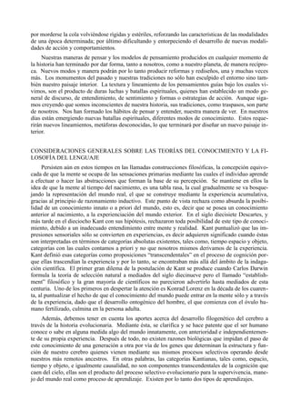por morderse la cola volviéndose rígidas y estériles, reforzando las características de las modalidades
de una época determinada; por último dificultando y entorpeciendo el desarrollo de nuevas modali-
dades de acción y comportamientos.
     Nuestras maneras de pensar y los modelos de pensamiento producidos en cualquier momento de
la historia han terminado por dar forma, tanto a nosotros, como a nuestro planeta, de manera recípro-
ca. Nuevos modos y manera podrán por lo tanto producir reformas y rediseños, una y muchas veces
más. Los monumentos del pasado y nuestras tradiciones no sólo han esculpido el entorno sino tam-
bién nuestro paisaje interior. La textura y lineamiento de los pensamientos guías bajo los cuales vi-
vimos, son el producto de duras luchas y batallas espirituales, quienes han establecido un modo ge-
neral de discurso, de entendimiento, de sentimiento y formas o estrategias de acción. Aunque siga-
mos creyendo que somos inconscientes de nuestra historia, sus tradiciones, como traspasos, son parte
de nosotros. Nos han formado los hábitos de pensar y entender, nuestra manera de ver. En nuestros
días están emergiendo nuevas batallas espirituales, diferentes modos de conocimiento. Estos reque-
rirán nuevos lineamientos, metáforas desconocidas, lo que terminará por diseñar un nuevo paisaje in-
terior.


CONSIDERACIONES GENERALES SOBRE LAS TEORÍAS DEL CONOCIMIENTO Y LA FI-
LOSOFÍA DEL LENGUAJE
     Persisten aún en estos tiempos en las llamadas construcciones filosóficas, la concepción equivo-
cada de que la mente se ocupa de las sensaciones primarias mediante las cuales el individuo aprende
a efectuar o hacer las abstracciones que forman la base de su percepción. Se mantiene en ellos la
idea de que la mente al tiempo del nacimiento, es una tabla rasa, la cual gradualmente se va bosque-
jando la representación del mundo real, el que se construye mediante la experiencia acumulativa,
gracias al principio de razonamiento inductivo. Este punto de vista rechaza como absurda la posibi-
lidad de un conocimiento innato o a priori del mundo, esto es, decir que se posea un conocimiento
anterior al nacimiento, a la experienciación del mundo exterior. En el siglo diecisiete Descartes, y
más tarde en el dieciocho Kant con sus hipótesis, rechazaron toda posibilidad de este tipo de conoci-
miento, debido a un inadecuado entendimiento entre mente y realidad. Kant puntualizó que las im-
presiones sensoriales sólo se convierten en experiencias, es decir adquieren significado cuando éstas
son interpretadas en términos de categorías absolutas existentes, tales como, tiempo espacio y objeto,
categorías con las cuales contamos a priori y no que nosotros mismos derivamos de la experiencia.
Kant definió esas categorías como proposiciones “transcendentales” en el proceso de cognición por-
que ellas trascendían la experiencia y por lo tanto, se encontraban más allá del ámbito de la indaga-
ción científica. El primer gran dilema de la postulación de Kant se produce cuando Carlos Darwin
formula la teoría de selección natural a mediados del siglo diecinueve pero el llamado “establish-
ment” filosófico y la gran mayoría de científicos no parecieron advertirlo hasta mediados de esta
centuria. Uno de los primeros en despertar la atención es Konrad Lorenz en la década de los cuaren-
ta, al puntualizar el hecho de que el conocimiento del mundo puede entrar en la mente sólo y a través
de la experiencia, dado que el desarrollo ontogénico del hombre, el que comienza con el óvulo hu-
mano fertilizado, culmina en la persona adulta.
     Además, debemos tener en cuenta los aportes acerca del desarrollo filogenético del cerebro a
través de la historia evolucionaria. Mediante ésta, se clarifica y se hace patente que el ser humano
conoce o sabe en alguna medida algo del mundo innatamente, con anterioridad e independientemen-
te de su propia experiencia. Después de todo, no existen razones biológicas que impidan el paso de
este conocimiento de una generación a otra por vía de los genes que determinan la estructura y fun-
ción de nuestro cerebro quienes vienen mediante sus mismos procesos selectivos operando desde
nuestros más remotos ancestros. En otras palabras, las categorías Kantianas, tales como, espacio,
tiempo y objeto, e igualmente causalidad, no son componentes transcendentales de la cognición que
caen del cielo, ellas son el producto del proceso selectivo evolucionario para la supervivencia, mane-
jo del mundo real como proceso de aprendizaje. Existen por lo tanto dos tipos de aprendizajes.
 