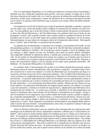 Uno es el aprendizaje filogenético, en el sentido que durante la evolución hemos desarrollado y
obtenido una muy sofisticada maquinaria para percibir, como por ejemplo el órgano de la visión.
Este hace inferencias del mundo real, en el cual los procesos de abstracción neurofisiológicos pre-
concientes, actúan como componentes visuales del fenómeno de la constancia perceptual asociado
con la visión y el consenso inter-hemisférico que se alcanza vía el cuerpo calloso de ambos hemisfe-
rios cerebrales.
    Esto demuestra a través de la historia que la especie humana ha aprendido a entender y negociar
con las señales que vienen del mundo exterior mediante la construcción de modelos con ellas mis-
mas. En otras palabras, que a la luz del reciente y último esclarecimiento del proceso evolucionario,
es decir más allá del Darwinismo y del Neo-Darwinismo, hoy podemos decir que el hecho de una
percepción “a priori” sólo se puede concebir como verdad, cuando se considera la historia de la Hu-
manidad como un todo y no de modo alguno de la manera Kantiana o Hegeliana y de sus sucesores
fenomenologistas, los que todavía no consiguen zafarse de la traducción reduccionista. Todo aquello
que es “a priori” para el individuo, es a posteriori para la especie.
     La segunda clase de aprendizaje, se relaciona con el manejo y conocimiento del mundo, se trata
del aprendizaje genético y se extiende a todo lo largo de la vida del individuo incluyendo la adquisi-
ción cultural, lingüística y científica. De tal modo que vemos al mundo, a través de múltiples espe-
jos, anteojos, o gafas: algunos de ellos son heredados como parte de nuestro aparato fisiológico,
otros adquiridos mediante la experiencia directa, a medida que avanzamos en nuestras etapas de la
vida. En tal sentido, los descubrimientos de la ciencia nos ayudan a ver el mundo como la ciencia lo
propone o concibe con sus propios espejos (anteojos), como Konrad Lorenz lo declara: cada paso o
avance del conocimiento implica el uso de anteojos de los cuales nunca podremos prescindir. (M.
Delbruck. Ver Taxonomía bibliográfica 2 en interfase).
      Los estudios sobre el funcionamiento del cerebro en las últimas décadas han avanzado sorpren-
dentemente acerca de nuestro entendimiento sobre percepción y cognición. El análisis sobre el pro-
ceso neuronal de la visión con respecto a la retina ha demostrado que la percepción que llega a la
conciencia está lejos de provenir de las sensaciones primarias. Estos estudios han demostrado que la
visión constituye un complicado proceso de abstracción y filtración de información sensorial a nivel
preconciente. La peculiar organización del cerebro nos ha dotado con una capacidad para realizar el
proceso de la cognición que es todo lo contrario de lo postulado por Kant con sus categorías a priori
de toda experiencia. Los evolucionistas post-Darwinistas actuales, afirman que hay formas de cog-
nición anterior a la experiencia individual pero de ninguna manera anterior con respecto a la especie
y que ésta representa y constituye el cúmulo de negociaciones y adaptaciones para habérselas con la
incorporación del mundo real. Lo mismo que se percibe y manifiesta en los microorganismos con
respecto a fenómenos tales como fotostaxi en las bacterias y fototropismo en los hongos. Incluso a
este nivel primario de los organismos, éstos reciben señales del mundo exterior, evalúan su significa-
do y responden apropiadamente. La idea Kantiana y su interpretación apriorística, sostiene que cate-
gorías tales como espacio tiempo y objeto son productos ya existentes en la mente, como aparato
cognoscitivo, al nacer. Estas categorías o instrumentos epistemológicos, han plagado desde entonces
todas la teorías del conocimiento. Con planteamientos como éstos, no podemos soslayar la idea que
la filosofía ha sido hecha por y para adultos.
     Tanto los filósofos tradicionales como los modernos han menospreciado las exploraciones epis-
temológicas de la dinámica del conocer, dedicándose solamente a afirmar que el “conocimiento ver-
dadero”, sólo lo posee la mente humana adulta sin considerar que éste se origina en la mente del in-
fante. No obstante los sorprendentes descubrimientos de Piaget debió transcurrir otro cuarto de siglo
para que sus hallazgos pudieran producir algún impacto sobre el campo epistemológico. Este campo
hoy en día se ve desbordado por la Biología Molecular y los hallazgos sobre los orígenes de la vida
como proceso autoorganizativo. Muy por el contrario de lo supuesto por los filósofos, por una per-
fección funcional del sistema nervioso. El perfeccionamiento del sistema nervioso se produce, no
por las condiciones innatas, sino, por la supervivencia selectiva de las huellas de la sobre-conectada
 
