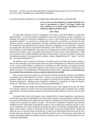 red innata. Es decir, que sólo puede aprenderse ontogenéticamente, para lo cual ya existen las hue-
llas en el cerebro, facilitadas por el aprendizaje filogenético.


EL NUEVO MAPA COGNITIVA, SU GEOMETRÍA: BIOLOGÍA DE LA COGNICIÓN
                                          ¿No es acaso un soñar despierto la virtual catástrofe en la
                                          cual el conocimiento se inicia? ¿Al tiempo cuando mu-
                                          chos estudiosos en el mundo están calculando, no es de-
                                          seable que algunos puedan soñar?
                                                        René Thom
     En cada época histórica, como lo consignamos en el texto, se han desarrollado sus respectivas
epistemologías. La historia humana ha producido a través de sus prácticas sociales cotidianas y su
lenguaje, sus respectivas estructuras imaginarias, es decir, se ha movido dentro de una determinada
geometría conductal. La ciencia en su sentido más lato ha sido un producto y un referente de estas
prácticas sociales y actitudes conductales y las ideas científicas acerca de la naturaleza han constitui-
do normalmente una dimensión más en que las estructuras imaginarias se han expresado. A partir de
la segunda parte del presente siglo tanto historiadores como filósofos, y en gran medida científicos
de la conducta, se han empeñado en demostrar que la imaginación científica está sujeta a mutaciones
radicales de una época a otra y que debajo de las ideaciones sobre las que se han sustentado los edifi-
cios científicos, han existido realidades profundas de tipo colectivo que han constituido veneros para
la identidad personal y el crecimiento de los saberes. (Kuhn, Alejandro Koyré; C. Jung; T. de Char-
din. Taxonomía bibliográfica 7.)
     No podernos decir, cuando nos referimos a la relación que ha existido entre historia humana e
historia de la naturaleza, que éstas hayan tenido una relación integradora con relación al conocimien-
to de sí mismo donde hombre y naturaleza se consideran un solo fenómeno, así podemos apreciar
que desde Platón hasta el desarrollo temprano de las ciencias en Europa, hombre y espíritu han cons-
tituido un par que se ha desplazado en el tiempo hasta nuestros días. La ciencia y la visión del hom-
bre occidental han continuado con una concepción dualista de la realidad.
     Esto nos hace pensar que todavía no se ha escrito la historia natural que explique la unicidad del
ser humano como conocimiento de sí mismo. Gracias a los aportes provenientes de la Biología hoy
podemos hablar de una manera inédita con respecto al proceso de la cognición como lo explica la
Teoría de Autopoiesis. (Biología de la Cognición; Autopoiesis y Cognición; El Árbol del Conoci-
miento; H. Maturana y E Varela; Nodo V y Taxonomía bibliográfica 2).
     Indudablemente que siempre han habido precursores que se han ocupado de lo que hoy llama-
mos ciencias cognitivas en todo el devenir del pensamiento humano tanto occidental como oriental,
concediendo a la mente humana la categoría de fuente primordial mediante la cual se conoce la reali-
dad.
     Cuestiones tales como la del espacio vacío, campo eléctrico, fuerzas magnéticas y gravitaciona-
les del mismo que fueron inabordables han sido resueltas gracias al colosal esfuerzo realizado por la
teoría de la relatividad la cual exigió una total renuncia y abandono del modo de percepción intuitivo
a priori de los conceptos de espacio y tiempo. Esta renuncia o abandono no significa una disconti-
nuidad de nuestro modo diario de percepción intuitiva, sino el admitir que podemos afrontar y resol-
ver los fenómenos de la física mediante un método que ignora la intuición, reemplazándola con una
lógica contra-intuitiva, donde la representación del mundo, es más que tridimensional. Desde este
punto de vista, es necesario tener en cuenta que la Teoría de la Relatividad como una teoría de la Fí-
sica ha tenido que mantener una muy bien definida conexión con las observaciones del mundo real
usando un lenguaje basado en nuestras intuiciones comunes, pero a su vez, ha desarrollado una nue-
va geometría perceptual.
 