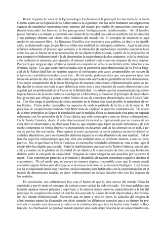 Desde el punto de vista de la Epistemología Evolucionaria la principal lección tanto de la teoría
General como de la Especial de la Relatividad es la siguiente: que los seres humanos son organismos
capaces de manipular representaciones internas del mundo por medio de operaciones concretas pu-
diendo trascender las barreras de las percepciones biológicamente condicionadas. Así el hombre
puede liberarse a sí mismo y construir una visión de la realidad que está en conflicto con la intuición
y sin embargo obtener una visión más verdadera del mundo real El concepto de intuición es aquí
usado de una manera libre. La literatura filosófica con respecto a esta palabra, es decir a su signifi-
cado, es demasiado vaga, lo que lleva a cubrir una multitud de conceptos confusos. Aquí se usa para
referirse solamente al proceso que conduce a la obtención de operaciones mentales concretas tales
como las que se hacen en la reconstrucción de un objeto tridimensional, a partir de la proyección de
una perspectiva bidimensional o la de desentrañar la equivalencia de dos conjuntos, o de la visualiza-
ción mediante la memoria; por ejemplo, el número cardinal siete como un conjunto de siete objetos.
Pareciera que surgiese algo arbitrario cuando un conjunto se sitúa en los límites entre intuición e in-
ferencia lógica. Los que están familiarizados con la geometría cuatridimensional de la Teoría Espe-
cial de la Relatividad han de sentirse seguros al enfrentarse con casos comprendidos en marcos de
referencias cuatridimensionales como éste. De tal modo, podemos decir que una persona tiene una
intuición acerca de ello, tan cierta como la que tiene otra acerca de la geometría de tres dimensiones.
Una mejor comprensión de la bases biológicas de nuestras intuiciones tridimensionales antes de po-
der decidir si existe una total o gran diferencia entre ésta y una intuición de cuatro dimensiones con-
seguida por un profesional de la Teoría de la Relatividad. Es sabido que las consecuencias epistemo-
lógicas básicas de la teoría cuántica condujeron a Heisenberg a formular el principio de incertidum-
bre, principio que obligó a poner ciertos límites al uso de conceptos desarrollados en la Física Clási-
ca. Con ello surge el problema de cómo entender en la forma mas clara posible la naturaleza de es-
tos limites. Cómo poder reconciliar los aspectos de onda o partícula de la luz y de la materia. El
principio de complementariedad de Neil Böhr trata de explicar la aparente contradicción. De acuer-
do a estos principios se llega a la conclusión que la realidad física es demasiado rica para ser captada
solamente con los principios de la física clásica que sólo contempla a esta en forma tridimensional.
En la Teoría Cuántica, desde el acto observacional elemental es representado por un cuanto de ac-
ción entre el observador y lo observado Esto es, que tenemos que hacer un corte cartesiano y de este
modo contemplar en forma alternativa mutuamente excluyentes cuál de las alternativas es real, a pe-
sar de que las dos son reales. Para superar el corte cartesiano, la teoría cuántica reconcilia dichas re-
alidades alternativas, pero no reconcilia deforma alguna la visión alternativa de una realidad. Tal si-
tuación sugeriría erróneamente que hay sólo una realidad vista de diferente manera, como en pers-
pectiva. No, lo que hace la Teoría Cuántica, es reconciliar realidades alternativas -una u otra-, que el
observador ha elegido que suceda. Entre la implicaciones que acarrea la Teoría Cuántica, una es cru-
cial, y consiste en la pérdida de identidad de un objeto y la conservación de éste con una limitación
distinta sobre la categoría de causalidad. Ninguna de estas categorías son poseídas por la mente al
nacer. Ellas constituyen parte de la evolución y desarrollo de nuestra estructura cognitiva durante el
crecimiento. De tal modo que, no parece en manera alguna, irrazonable creer que la mente puede
encontrar alguna forma para descargarse o al menos desviarse de su herencia biológica. Esta heren-
cia ha evolucionado hasta muy reciente, exclusivamente para habérselas con la experienciación en el
mundo de dimensiones medias, es decir tridimensional en directa relación sólo con los órganos de
los sentidos.
    En conclusión, nos enfrentamos hoy con el hecho de que la idea acerca del mundo físico ha
cambiado y por lo tanto el concepto de certeza como verdad ha sido revisado. En otras palabras que
lamente aparece menos psíquica o espiritual, y la materia menos materia, especialmente a la luz del
principio de complementariedad, el cual ha desvanecido la ilusión de total objetividad y determinis-
mo del mundo tridimensional. Pareciera que en parte y sólo en parte, la solución del enigma de
cómo nuestra mente ha alcanzado con éxito manejar los diferentes aspectos que a su tiempo ha pre-
sentado el mundo real, descansa o radica en la combinación que ésta ha hecho entre ilusión y fluc-
tuación. La fluctuación se produce cuando aparece una vasta amplificación de un conocimiento sim-
 