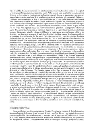 ple o accesible, el cual, se internaliza por toda la organización social, la que en forma no conceptual
advierte un cambio cualitativo de la realidad social. Volar hacia la luna, usar la televisión, incorporar
el uso de la electrónica, no requieren una inteligencia especial. Lo que se requiere para que esto su-
ceda es la cooperación, en el caso de la luna la cooperación de quinientas mil mentes (M. Delbruck).
La ilusión surge cuando sólo se tiene la preocupación de que el éxito o el fracaso radica en nuestra
solas conquistas personales. La construcción de las Pirámides Egipcias, los monumentos Mayas Az-
tecas Incaicos o de Stonehenge contienen de alguna manera información astronómica en sus arqui-
tecturas construidas hace milenios. Sus constructores posiblemente, fueron tenidos en gran estima
por sus obras, pero supieron muy poco cuanto ellos mismos ignoraban. Es importante reflexionar
acerca del peculiar papel que juega la ciencia en el proceso de la cognición en la evolución biológica
humana. Las ciencias naturales clásicas solidificaron la creencia que la mente humana adulta es un
absoluto y que ésta capta solamente leyes físicas absolutas referida a materia absoluta contenida en
un espacio y tiempo absoluto. La dicotomía Cartesiana entre mente y materia constituye la piedra
fundamental en que las leyes físicas se sustentaban. La ciencia actual post-cartesiana ha tomado la
dirección opuesta. Nos ha forzado a abandonar los conceptos de espacio y tiempo y determinismo
como absolutos. Ha demostrado que esas ingenuas nociones son sólo aplicables en las dimensiones
medias de espacio, tiempo y energía. Estas deben ser reemplazadas por esquemas o representaciones
formales más abstractas, es decir una nueva forma de conocimiento. Tan pronto como nos movemos
hacia fenómenos y dimensiones extremas, nuestras intuiciones, es decir nuestras operaciones menta-
les concretas, resultan inadecuadas. Este es el punto exacto donde el pensamiento evolucionado se
vuelve decisivamente útil. De hecho, este pensamiento pone en evidencia, que nuestras operaciones
mentales concretas son por lo tanto adaptaciones aun modo de vida en el que debimos superarnos
para la supervivencia, el cual correspondió a un larguísimo tiempo anterior al desarrollo de la cien-
cia. Como tales hemos marchado con dichas adaptaciones de la misma manera como hemos hecho
con nuestros órganos de la locomoción, nuestros ojos y nuestros oídos. Mediante la ciencia hemos
podido trascender nuestras intuiciones del mismo modo que con la electrónica hemos trascendido
nuestros ojos y nuestros oídos. En realidad no nos hemos adaptado, lo que hemos hecho es manifes-
tar nuestra capacidad creativa al fabricar con el ambiente nuestros repertorios construyendo así el
destino de la evolución humana (Ver Enacción en este Nodo). Para la pregunta de cómo la capaci-
dad mental de trascender aparecen en el curso de la evolución biológica, todavía no se tiene una res-
puesta satisfactoria, aunque los últimos biólogos afirman que la capacidad de trascender es un epife-
nómeno de la materia en su proceso autoorganizativo en la búsqueda de más altos niveles de comple-
jidad, llamado Autopoiesis, donde reside el principio de la vida, la que por último no es más que una
suerte de materia programada, orientada, todo lo cual lleva a la consecución de metas éticas relevan-
tes al individuo y a su referente coevolutivo: la organización social. El sentimiento de absurdo que
evoca la idea de que la mente proviene de la materia y que en definitiva es materia, es, tal vez, simi-
lar a aquel sentimiento de absurdo también experimentado, cuando debimos enfrentamos con el he-
cho de entender la Teoría de Relatividad, para lo cual hemos tenido que cambiar nuestro concepto in-
tuitivo de tiempo y espacio para una nueva forma de cognición. Lo mismo sucede con la Teoría
Cuántica con respecto a objeto y causalidad. Si consiguiésemos aprender a aceptar este sentimiento
de absurdo con respecto al comportamiento de la materia, el fenómeno de vida, inteligencia y tras-
cendencia de la materia, entonces podríamos guardar la esperanza de que estamos dando el salto
mismo hacia una nueva síntesis, es decir haciendo el traslado a un nuevo continente mental (Jantsch,
1980).


CIENCIAS COGNITIVAS
     En su sentido más amplio se designa como Ciencias Cognitivas al conjunto de disciplinas que se
ocupan del estudio de la mente desde un punto de vista científico. Dichas ciencias todavía no se en-
cuentran establecidas como maduras desde el punto de vista de un corpus unificado como es el caso
de la Física Atómica ola Biología Molecular. Constituyen más bien un conjunto de disciplinas que
una disciplina en sí misma. Estas se extienden desde la Neurología, Psicología, Lingüística, Semió-
 