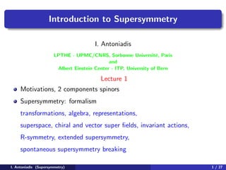 Introduction to Supersymmetry
I. Antoniadis
LPTHE - UPMC/CNRS, Sorbonne Universit´e, Paris
and
Albert Einstein Center - ITP, University of Bern
Lecture 1
Motivations, 2 components spinors
Supersymmetry: formalism
transformations, algebra, representations,
superspace, chiral and vector super ﬁelds, invariant actions,
R-symmetry, extended supersymmetry,
spontaneous supersymmetry breaking
I. Antoniadis (Supersymmetry) 1 / 27
 