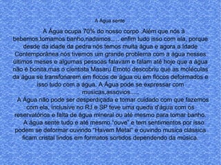 A Água sente
A Água ocupa 70% do nosso corpo .Além que nós à
bebemos,tomamos banho,nadamos..... enfim tudo isso com ela, porque
desde da idade da pedra nós temos muita água e agora a Idade
Contemporânea nós tivemos um grande problema com a água nesses
últimos meses e algumas pessoas falavam e falam até hoje que a água
não é bonita,mas o cientista Masaru Emoto descobriu que as moléculas
da água se transfonarem em flocos de água ou em flocos deformados e
isso tudo com a água. A Água pode se expressar com
musicas,assovios.....
A Água não pode ser desperdiçada e tomar cuidado com que fazemos
com ela, inclusive no RJ e SP teve uma queda d'água com os
reservatórios e falta de água mineral ou até mesmo para tomar banho.
A água sente tudo e até mesmo “ouve” e tem sentimentos por isso
podem se deformar ouvindo “Havem Metal” e ouvindo musica clássica
ficam cristal lindos em formatos sortidos dependendo da música.