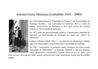 Antonia Ferrín Moreiras (Carballiño 1914 – 2009)
En 1930 matriculouse na "Facultade de Ciencias", da Universidade de
Santiago. Recibiu a súa licenciatura en Química; obtivo o título de
mestra; matriculouse en Farmacia, e fixo dous cursos de ciencias
exactas na Universidade de Santiago.
En 1937, polo seu posicionamento político, é sancionada e apartada da
docencia na Universidade de Santiago, ao igual que outros 45
profesores.
Coñece a Ramón María Aller, e ten interese na astronomía, traballa
con el no Observatorio Astronómico da Universidade de Santiago
En 1957, converteuse na primeira muller profesora da recen creada
"Facultade de Matemática" en Santiago. Defende a súa tese doutoral
sobre observación astronómica, titulada Observacións de pasos por
dúas verticais, dirixida por Aller, sendo a primeira tese sobre matemática, escrita por un cidadán
galego.
 