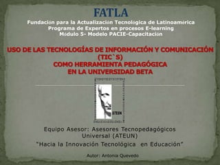 FATLA Fundación para la Actualización Tecnológica de Latinoamérica Programa de Expertos en procesos E-learning Módulo 5- Modelo PACIE-Capacitación  USO DE LAS TECNOLOGÍAS DE INFORMACIÓN Y COMUNICACIÓN (TIC`S) COMO HERRAMIENTA PEDAGÓGICA EN LA UNIVERSIDAD BETA Equipo Asesor: Asesores Tecnopedagógicos Universal (ATEUN) “Hacia la Innovación Tecnológica  en Educación”   Autor: Antonia Quevedo 