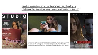 In what ways does your media product use, develop or
challenge forms and conventions of real media products?
The following conventions are based on ones that can be seen in media
products of the same genre as own media products. Therefore, the
conventions demonstrated are leaning towards that of the teen drama.
 