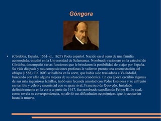 Góngora
● (Córdoba, España, 1561-id., 1627) Poeta español. Nacido en el seno de una familia
acomodada, estudió en la Unive...