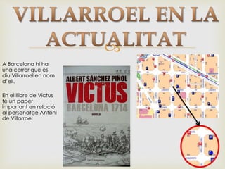 
A Barcelona hi ha
una carrer que es
diu Villarroel en nom
d’ell.
En el llibre de Victus
té un paper
important en relació
al personatge Antoni
de Villarroel
 
