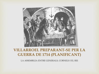VILLARROEL PREPARANT-SE PER LA
GUERRA DE 1714 (PLANIFICANT)
LA ASSEMBLEA ENTRE GENERALS, CORNELS I EL REI
 