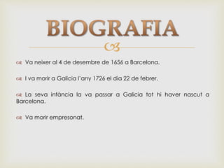 
 Va neixer al 4 de desembre de 1656 a Barcelona.
 I va morir a Galicia l’any 1726 el dia 22 de febrer.
 La seva infància la va passar a Galicia tot hi haver nascut a
Barcelona.
 Va morir empresonat.
 