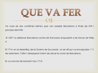 
Va viure els dos conflictes bèl·lics que van assetjar Barcelona a finals de XVII i
principis del XVIII.
El 1697 va defensar Barcelona contra els francesos enquadrat a les forces de Felip
V.
El 1714, en el desenllaç de la Guerra de Successió, va ser ell qui va encapçalar, l’11
de setembre, l’últim i desesperat intent de salvar la ciutat de Barcelona.
Es va canviar de bàndol l’any 1713.
 