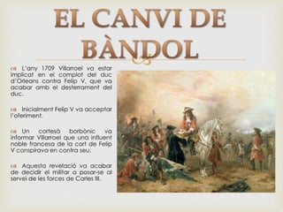  L’any 1709 Villarroel va estar
implicat en el complot del duc
d’Orleans contra Felip V, que va
acabar amb el desterrament del
duc.
 Inicialment Felip V va acceptar
l’oferiment.
 Un cortesà borbònic va
informar Villarroel que una influent
noble francesa de la cort de Felip
V conspirava en contra seu.
 Aquesta revelació va acabar
de decidir el militar a posar-se al
servei de les forces de Carles III.
 