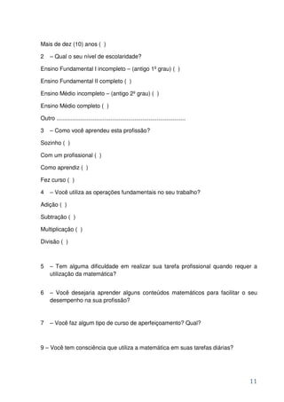 Mais de dez (10) anos ( )

2    – Qual o seu nível de escolaridade?

Ensino Fundamental I incompleto – (antigo 1º grau) ( )

Ensino Fundamental II completo ( )

Ensino Médio incompleto – (antigo 2º grau) ( )

Ensino Médio completo ( )

Outro .................................................................................

3    – Como você aprendeu esta profissão?

Sozinho ( )

Com um profissional ( )

Como aprendiz ( )

Fez curso ( )

4    – Você utiliza as operações fundamentais no seu trabalho?

Adição ( )

Subtração ( )

Multiplicação ( )

Divisão ( )



5    – Tem alguma dificuldade em realizar sua tarefa profissional quando requer a
     utilização da matemática?


6    – Você desejaria aprender alguns conteúdos matemáticos para facilitar o seu
     desempenho na sua profissão?


7    – Você faz algum tipo de curso de aperfeiçoamento? Qual?



9 – Você tem consciência que utiliza a matemática em suas tarefas diárias?




                                                                                          11
 