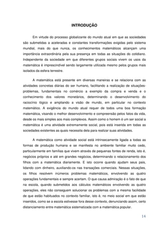 INTRODUÇÃO


      Em virtude do processo globalizante do mundo atual em que as sociedades
são submetidas a aceleradas e constantes transformações exigidas pelo sistema
mundial, mais do que nunca, os conhecimentos matemáticos alcançam uma
importância extraordinária pela sua presença em todas as situações do cotidiano.
Independente da sociedade em que diferentes grupos sociais vivem os usos da
matemática é imprescindível sendo largamente utilizada mesmo pelos grupos mais
isolados da esfera terrestre.

      A matemática está presente em diversas maneiras e se relaciona com as
atividades concretas diárias do ser humano, facilitando a realização de situações-
problemas, fundamentais no comércio a exemplo da compra e venda e o
conhecimento dos valores monetários, determinando o desenvolvimento do
raciocínio lógico e ampliando a visão de mundo, em particular no contexto
matemático. A exigência do mundo atual requer de todos uma boa formação
matemática, visando o melhor desenvolvimento e compreensão pelos fatos da vida,
desde os mais simples aos mais complexos. Assim como o homem é um ser social a
matemática é uma atividade extremamente social, pois está inserida em todas as
sociedades existentes as quais necessita dela para realizar suas atividades.

      A matemática como atividade social está intrinsecamente ligada a todas as
formas de produção humana e se manifesta no ambiente familiar muito cedo,
particularmente em famílias que vivem através de pequenas fontes de renda, isto é,
negócios próprios e até em grandes negócios, determinando o relacionamento dos
filhos com a matemática diariamente. E isto ocorre quando ajudam seus pais,
lidando com dinheiro, auxiliando-os nas transações comerciais. Nessas situações,
os filhos resolvem inúmeros problemas matemáticos, envolvendo as quatro
operações fundamentais e sempre acertam. O que causa admiração é o fato de que
na escola, quando submetidos aos cálculos matemáticos envolvendo as quatro
operações, eles não conseguem solucionar os problemas com a mesma facilidade
de que estão habituados no contexto familiar, isto é, no meio social em que estão
inseridos, como se a escola estivesse fora desse contexto, denunciando assim, certo
distanciamento entre matemática sistematizada com a matemática popular.

                                                                                14
 