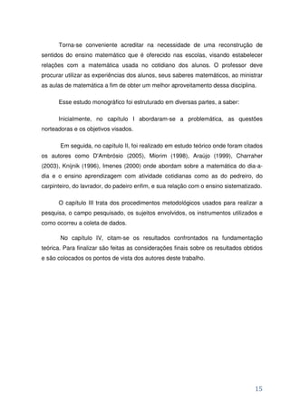 Torna-se conveniente acreditar na necessidade de uma reconstrução de
sentidos do ensino matemático que é oferecido nas escolas, visando estabelecer
relações com a matemática usada no cotidiano dos alunos. O professor deve
procurar utilizar as experiências dos alunos, seus saberes matemáticos, ao ministrar
as aulas de matemática a fim de obter um melhor aproveitamento dessa disciplina.

      Esse estudo monográfico foi estruturado em diversas partes, a saber:

      Inicialmente, no capítulo I abordaram-se a problemática, as questões
norteadoras e os objetivos visados.

       Em seguida, no capítulo II, foi realizado em estudo teórico onde foram citados
os autores como D'Ambrósio (2005), Miorim (1998), Araújo (1999), Charraher
(2003), Knijnik (1996), Imenes (2000) onde abordam sobre a matemática do dia-a-
dia e o ensino aprendizagem com atividade cotidianas como as do pedreiro, do
carpinteiro, do lavrador, do padeiro enfim, e sua relação com o ensino sistematizado.

      O capítulo III trata dos procedimentos metodológicos usados para realizar a
pesquisa, o campo pesquisado, os sujeitos envolvidos, os instrumentos utilizados e
como ocorreu a coleta de dados.

       No capítulo IV, citam-se os resultados confrontados na fundamentação
teórica. Para finalizar são feitas as considerações finais sobre os resultados obtidos
e são colocados os pontos de vista dos autores deste trabalho.




                                                                                   15
 