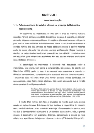 CAPÍTULO I

                                    PROBLEMATIZAÇÃO

1. 1 – Reflexão em torno do trabalho informal e a presença da Matemática
      neste contexto

       O surgimento da matemática se deu com o início da história humana,
quando o homem sentiu necessidade de organizar o espaço à sua volta, de calcular,
de medir, elaborar e resolver problemas do cotidiano. Os seres humanos utilizam-na
para realizar suas atividades mais elementares, desde o cálculo até seu sustento e
de toda família. Ela está atrelada ao nosso cotidiano pessoal e coletivo fazendo
parte do nosso dia-a-dia nos diversos campos profissionais. Dessa maneira o
domínio de determinadas habilidades matemáticas pelo cidadão constitui-se num
dos requisitos para mover-se na sociedade. Por isso está de maneira explícita em
quase todas as profissões.

       A observação da matemática é essencial nas discussões sobre a
matemática, seu ensino, bem como a compreensão, isto porque, de acordo com
D’Ambrósio (1996), parte do que é apresentado nos programas a respeito do
conteúdo de matemática, “consiste de coisas acabadas e fora do contexto moderno”.
Tornando-se cada vez mais difícil uma melhor absorção destes conteúdos, em
conseqüência, estes ficam menos atrativos. Este autor acrescenta que a revisão
deste conteúdo é ambígua quando diz:

                    Conhecer, historicamente, pontos altos da matemática de ontem poderá, na
                    melhor das hipóteses e de fato faz isso, orientar no aprendizado e no
                    desenvolvimento da matemática de hoje. Mas o conhecer teorias práticas
                    que ontem foram criadas e quem serviram para resolver os problemas de
                    ontem pouco ajuda nos problemas de hoje. (D’Ambrósio, 1996, p.30)


      É muito difícil motivar com fatos e situações do mundo atual numa ciência
criada em outros tempos. Estudiosos tentam justificar a matemática do passado
como servindo de base para a matemática de hoje. “Esse conceito faz sentido, uma
vez que o conhecimento é cumulativo e um contexto auxilia outro”. Mas, o grande
desafio é desenvolver um programa dinâmico, apresentado a ciência de hoje
relacionada a problemas de hoje e ao interesse do aluno. (D’Ambrósio 1996, p. 32).



                                                                                        16
 
