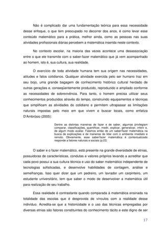 Não é complicado dar uma fundamentação teórica para essa necessidade
desse enfoque, o que tem preocupado no decorrer dos anos, é como levar esse
conteúdo matemático para a prática, melhor ainda, como as pessoas nas suas
atividades profissionais diárias percebem a matemática inserida neste contexto.

      No contexto escolar, na maioria das vezes acontece uma desassociação
entre o que ele transmite com o saber-fazer matemático que já vem acompanhado
ao homem, isto é, sua cultura, sua realidade.

      O exercício de toda atividade humana tem sua origem nas necessidades,
atitudes e fatos cotidianos. Qualquer atividade exercida pelo ser humano traz em
seu bojo, uma grande bagagem de conhecimento histórico cultural herdado de
outras gerações e, conseqüentemente produzido, reproduzido e ampliado conforme
as necessidades de sobrevivência. Para tanto, o homem precisa utilizar seus
conhecimentos produzidos através do tempo, construindo equipamentos e técnicas
que simplificam as atividades do cotidiano e permitem ultrapassar as limitações
naturais impostas pelo meio em que vivem e buscar locais, como enfatiza
D’Ambrósio (2005):

                     Dentre as distintas maneiras de fazer e de saber, algumas privilegiam
                     comparar, classificações, quantificar, medir, explicar, generalizar, inferir e,
                     de algum modo avaliar. Falamos então de um saber/fazer matemática na
                     busca de explicações e de maneiras de lidar com o ambiente imediato e
                     remoto. Obviamente, esse saber/fazer matemática é contextualizado
                     responde a fatores naturais e sociais (p.22)


      O saber e o fazer matemático, está presente na grande diversidade de etnias,
possuidoras de características, condutas e valores próprios levando a acreditar que
cada povo possui a sua cultura técnica e uso do saber matemático independente de
tecnologias sofisticadas, e desenvolve habilidades de contagem, análise e
semelhanças. Isso quer dizer que um pedreiro, um lavrador um carpinteiro, um
estudante universitário, tem que saber o modo de desenvolver a matemática útil
para realização de seu trabalho.

      Essa realidade é contrastante quando comparada à matemática ensinada na
totalidade das escolas que é desprovida de vínculos com a realidade desse
indivíduo. Acredita-se que a historicidade e o uso das técnicas empregadas por
diversas etnias são fatores constituintes do conhecimento tácito e este digno de ser


                                                                                                17
 