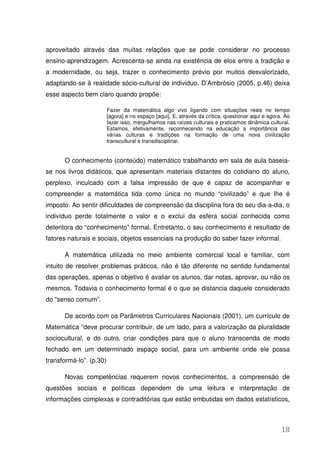 aproveitado através das muitas relações que se pode considerar no processo
ensino-aprendizagem. Acrescenta-se ainda na existência de elos entre a tradição e
a modernidade, ou seja, trazer o conhecimento prévio por muitos desvalorizado,
adaptando-se à realidade sócio-cultural de individuo. D’Ambrósio (2005, p.46) deixa
esse aspecto bem claro quando propõe:

                         Fazer da matemática algo vivo ligando com situações reais no tempo
                         [agora] e no espaço [aqui]. E, através da crítica, questionar aqui e agora. Ao
                         fazer isso, mergulhamos nas raízes culturais e praticamos dinâmica cultural.
                         Estamos, efetivamente, reconhecendo na educação a importância das
                         várias culturas e tradições na formação de uma nova civilização
                         transcultural e transdisciplinar.


      O conhecimento (conteúdo) matemático trabalhando em sala de aula baseia-
se nos livros didáticos, que apresentam materiais distantes do cotidiano do aluno,
perplexo, inculcado com a falsa impressão de que é capaz de acompanhar e
compreender a matemática tida como única no mundo “civilizado” e que lhe é
imposto. Ao sentir dificuldades de compreensão da disciplina fora do seu dia-a-dia, o
indivíduo perde totalmente o valor e o exclui da esfera social conhecida como
detentora do “conhecimento” formal. Entretanto, o seu conhecimento é resultado de
fatores naturais e sociais, objetos essenciais na produção do saber fazer informal.

      A matemática utilizada no meio ambiente comercial local e familiar, com
intuito de resolver problemas práticos, não é tão diferente no sentido fundamental
das operações, apenas o objetivo é avaliar os alunos, dar notas, aprovar, ou não os
mesmos. Todavia o conhecimento formal é o que se distancia daquele considerado
do “senso comum”.

      De acordo com os Parâmetros Curriculares Nacionais (2001), um currículo de
Matemática “deve procurar contribuir, de um lado, para a valorização da pluralidade
sociocultural, e do outro, criar condições para que o aluno transcenda de modo
fechado em um determinado espaço social, para um ambiente onde ele possa
transformá-lo”. (p.30)

      Novas competências requerem novos conhecimentos, a compreensão de
questões sociais e políticas dependem de uma leitura e interpretação de
informações complexas e contraditórias que estão embutidas em dados estatísticos,



                                                                                                   18
 