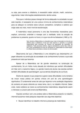 ou seja, para exercer a cidadania, é necessário saber calcular, medir, raciocinar,
argumentar, tratar informações estatisticamente, dentre outras.

      Para que o individuo possa interagir de forma adequada na sociedade na qual
está inserido, é necessário ter uma cultura mínima de conhecimentos matemáticos
para se adequar no contexto sócio cultural, competitivo, complexo e seletivo que
exige cada vez mais, maior nível de escolarização.

      A matemática nesse panorama é uma das ferramentas necessárias para
explicar, comunicar, entender e manejar com a realidade, tanto na solução de
problemas no presente, quanto no futuro, é o que nos afirma Sebastiani (1993, p.13)

                     Sem dúvida a Matemática é a disciplina que mais é chamada na hora de se
                     arbitrar para a cidadania. É ela que mais reprova e, portanto, é a grande
                     responsável pela exclusão da maioria da população de participar da
                     cidadania. Todo processo seletivo, alguns necessários, outros não, onde se
                     tem mais competidores do que se necessita ou capacidade de observação,
                     é a Matemática solicitada a colocar do demarcador.


      Observamos daí que a Matemática é uma disciplina que desempenha um
papel relevante na construção da sociedade e do conhecimento humano e que está
presente em tudo que fazemos.

      Apesar de a Matemática ser de grande relevância na construção do
conhecimento, há um índice muito elevado de indivíduos que sentem dificuldades
em lidar com o raciocínio lógico, e a grande maioria de alunos nas escolas sentem
também dificuldades de aprendizagem, que as demais disciplinas do currículo.

      Diante do exposto é que propomos superar estas dificuldades numa tentativa
de inovar nossa prática em pontos críticos em prol de uma aprendizagem
significativa. É fundamental antes de tudo que façamos numa avaliação diagnóstica
do contexto em pauta referente ao nosso tema, isto é, no trabalho informal. Saber
onde, neste cotidiano se insere os conhecimentos matemáticos, despertando assim
o interesse e o prazer pelo ensino da Matemática.

      Visando contribuir com uma análise sobre a Matemática presente no trabalho
informal buscamos nesta pesquisa responder aos seguintes objetivos:

      •   Buscar identificar no trabalho informal a presença da matemática;


                                                                                           19
 