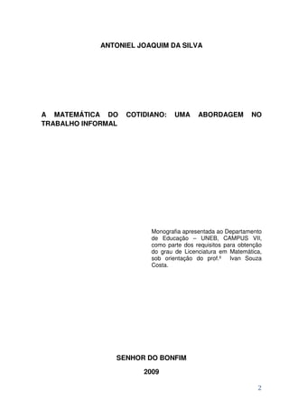 ANTONIEL JOAQUIM DA SILVA




A MATEMÁTICA DO     COTIDIANO:    UMA     ABORDAGEM          NO
TRABALHO INFORMAL




                          Monografia apresentada ao Departamento
                          de Educação – UNEB, CAMPUS VII,
                          como parte dos requisitos para obtenção
                          do grau de Licenciatura em Matemática,
                          sob orientação do prof.º Ivan Souza
                          Costa.




                SENHOR DO BONFIM

                        2009

                                                               2
 
