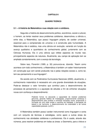 CAPÍTULO II


                                     QUADRO TEÓRICO


2.1 – A história da Matemática e sua relação com o cotidiano.

       Segundo a história do desenvolvimento político, econômico, social e cultural,
o homem, ao tentar resolver seus problemas cotidianos, desenvolveu a ciência e,
entre elas, a Matemática, que possui linguagem própria, de caráter universal,
essencial para a compreensão do universo e é construída pela humanidade. A
Matemática não é estática, mas uma ciência em evolução, variando em função do
avanço qualitativo e quantitativo do conhecimento global, juntamente com as
Ciências Humanas. Ela é uma ciência que reflete aspectos do mundo real,
principalmente aspectos da natureza. Atualmente, seu campo de aplicação tem se
ampliado constantemente, com o avanço da tecnologia.

       Sobre isso, Fiorentini (1995, p. 32) pronuncia-se, dizendo: “Assim como
acontece com todo conhecimento, a Matemática é também um saber historicamente
em construção que vem sendo produzido nas e pelas relações sociais e, como tal,
tem seu pensamento e sua linguagem”.

       De acordo com os Parâmetros Curriculares Nacionais (2000), atualmente, o
conhecimento matemático é necessário em uma grande diversidade de situações.
Pode-se destacar o valor formativo que contribui para o desenvolvimento de
processos de pensamento e a aquisição de atitudes a fim de enfrentar situações
novas com confiança e desprendimento:

                    Podendo formar no educando a capacidade de resolver problemas
                    genuínos, gerando hábitos de investigação, proporcionando confiança e
                    desprendimento pára analisar e enfrentar situações novas, propiciando a
                    formação de uma visão ampla e científica da realidade, a percepção da
                    beleza e da harmonia, o desenvolvimento da criatividade e de outras
                    capacidades pessoais. (p.251).


       A Matemática também possui caráter instrumental como linguagem e conta
com um conjunto de técnicas e estratégias, como apoio a outras áreas do
conhecimento nas atividades cotidianas e profissionais. Ela é usada, através dos
números, para resolver problemas em todas as áreas: a Geometria, para a leitura e

                                                                                       21
 