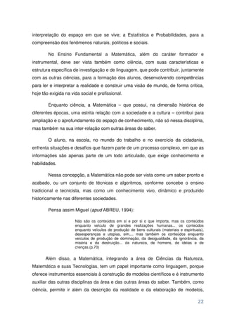 interpretação do espaço em que se vive; a Estatística e Probabilidades, para a
compreensão dos fenômenos naturais, políticos e sociais.

        No Ensino Fundamental a Matemática, além do caráter formador e
instrumental, deve ser vista também como ciência, com suas características e
estrutura específica de investigação e de linguagem, que pode contribuir, juntamente
com as outras ciências, para a formação dos alunos, desenvolvendo competências
para ler e interpretar a realidade e construir uma visão de mundo, de forma crítica,
hoje tão exigida na vida social e profissional.

        Enquanto ciência, a Matemática – que possui, na dimensão histórica de
diferentes épocas, uma estrita relação com a sociedade e a cultura – contribui para
ampliação e o aprofundamento do espaço de conhecimento, não só nessa disciplina,
mas também na sua inter-relação com outras áreas do saber.

        O aluno, na escola, no mundo do trabalho e no exercício da cidadania,
enfrenta situações e desafios que fazem parte de um processo complexo, em que as
informações são apenas parte de um todo articulado, que exige conhecimento e
habilidades.

        Nessa concepção, a Matemática não pode ser vista como um saber pronto e
acabado, ou um conjunto de técnicas e algoritmos, conforme concebe o ensino
tradicional e tecnicista, mas como um conhecimento vivo, dinâmico e produzido
historicamente nas diferentes sociedades.

        Pensa assim Miguel (apud ABREU, 1994):

                      Não são os conteúdos em si e por si o que importa, mas os conteúdos
                      enquanto veículo de grandes realizações humanas... os conteúdos
                      enquanto veículos de produção de bens culturais (materiais e espirituais),
                      desesperanças e utopias, sim,... mas também os conteúdos enquanto
                      veículos de produção de dominação, da desigualdade, da ignorância, da
                      miséria e da destruição... da natureza, de homens, de idéias e de
                      crenças.(p.70)


       Além disso, a Matemática, integrando a área de Ciências da Natureza,
Matemática e suas Tecnologias, tem um papel importante como linguagem, porque
oferece instrumentos essenciais à construção de modelos científicos e é instrumento
auxiliar das outras disciplinas da área e das outras áreas do saber. Também, como
ciência, permite ir além da descrição da realidade e da elaboração de modelos,

                                                                                            22
 