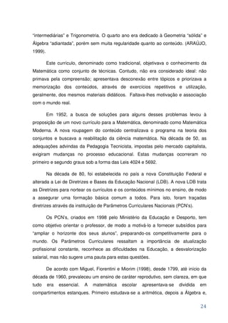 “intermediárias” e Trigonometria. O quarto ano era dedicado à Geometria “sólida” e
Álgebra “adiantada”, porém sem muita regularidade quanto ao conteúdo. (ARAÚJO,
1999).

         Este currículo, denominado como tradicional, objetivava o conhecimento da
Matemática como conjunto de técnicas. Contudo, não era considerado ideal: não
primava pela compreensão; apresentava desconexão entre tópicos e priorizava a
memorização dos conteúdos, através de exercícios repetitivos e utilização,
geralmente, dos mesmos materiais didáticos. Faltava-lhes motivação e associação
com o mundo real.

         Em 1952, a busca de soluções para alguns desses problemas levou à
proposição de um novo currículo para a Matemática, denominado como Matemática
Moderna. A nova roupagem do conteúdo centralizava o programa na teoria dos
conjuntos e buscava a reabilitação da ciência matemática. Na década de 50, as
adequações advindas da Pedagogia Tecnicista, impostas pelo mercado capitalista,
exigiram mudanças no processo educacional. Estas mudanças ocorreram no
primeiro e segundo graus sob a forma das Leis 4024 e 5692.

         Na década de 80, foi estabelecida no país a nova Constituição Federal e
alterada a Lei de Diretrizes e Bases da Educação Nacional (LDB). A nova LDB trata
as Diretrizes para nortear os currículos e os conteúdos mínimos no ensino, de modo
a assegurar uma formação básica comum a todos. Para isto, foram traçadas
diretrizes através da instituição de Parâmetros Curriculares Nacionais (PCN’s).

         Os PCN’s, criados em 1998 pelo Ministério da Educação e Desporto, tem
como objetivo orientar o professor, de modo a motivá-lo a fornecer subsídios para
“ampliar o horizonte dos seus alunos”, preparando-os competitivamente para o
mundo. Os Parâmetros Curriculares ressaltam a importância de atualização
profissional constante, reconhece as dificuldades na Educação, a desvalorização
salarial, mas não sugere uma pauta para estas questões.

         De acordo com Miguel, Fiorentini e Miorim (1998), desde 1799, até início da
década de 1960, prevaleceu um ensino de caráter reprodutivo, sem clareza, em que
tudo     era   essencial.   A   matemática   escolar   apresentava-se   dividida   em
compartimentos estanques. Primeiro estudava-se a aritmética, depois a Álgebra e,


                                                                                   24
 