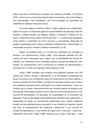 desse movimento e tentativas de correções dos excessos cometidos. D’ Ambrosio
(1997), afirma que os movimentos daquela época começaram a dar maior ênfase a
uma aprendizagem mais participativa, com uma percepção da importância de
atividades da realidade vivida pelos alunos.

        Os autores Miguel, Fiorentini e Miorim (1998), destacam que a Matemática,
apesar de ocupar um importante papel nos atuais bastidores da educação, não tem
recebido a devida atenção nos debates, estudos e reflexões a respeito do seu
ensino. Comentaram ainda, sobre o ensino atual que: “(...) a maioria dos professores
ainda trabalha a matemática de forma mecânica e automatizada, dissociada de
qualquer significação social e lógica, enfatizando simplesmente a memorização e a
manipulação de regras, macetes, símbolos e expressões” (p. 40)

        Apesar do destaque dado a um ensino da matemática que privilegia as
técnicas e os transformismos, Falcão (1996), numa pesquisa efetuada com 481
sujeitos de treze e dezessete anos, sugeriu que as dificuldades dos alunos em
trabalhar com matemática não se restringem apenas a solução de problemas, mas,
também, ao processamento, que é concernente ao trabalho de transformações e
conexões com o mundo real, seguindo “regras próprias” (p.78).

        Araújo (1999) constatou esta situação numa pesquisa realizada com 378
sujeitos que buscou verificar o desempenho e as dificuldades manifestadas por
alunos do primeiro ano de diferentes áreas do conhecimento do Ensino Superior e
alunos concluintes do Ensino Médio. A análise dos resultados mostrou que a maioria
dos estudantes apresentou baixo desempenho nos testes matemáticos. Trouxe um
contexto que vai, desde o desconhecimento dos conceitos básicos da disciplina e de
erros devido à dificuldade do próprio ensino, tanto em nível conceitual quanto no uso
incorreto de propriedades, de operações, em propriedades ou na prioridade das
operações. Entre as dificuldades apresentadas pelos referidos alunos apareceram: a
necessidade de seguir um procedimento padronizado para resolver problemas
simples; não dar significado para as equações; o uso indevido de incógnitas. Quanto
aos erros de processamento dos problemas, observou-se o uso incorreto do
principio de equivalência e o uso indevido de regras como “muda lado – muda sinal”.
(Reforçando essa idéia, Falcão (1996), ressaltou que a regra “muda lado – muda



                                                                                  26
 