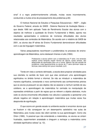 sinal” é a regra predominantemente utilizada, muitas vezes incorretamente,
conduzindo a muitos erros de processamento dos problemas p.83)

        O Instituto Nacional de Estudos e Pesquisas Educacionais – INEP -, órgão
do Governo Federal, através do SAEB - Sistema Nacional de Avaliação Básica –
que desde 1990 tem aplicado Teste de Rendimento Escolar dos alunos com o
objetivo de melhorar a qualidade do Ensino Fundamental e Médio, aponta nos
resultados apresentados e evidencia de inúmeras dificuldades dos alunos
relacionadas aos conteúdos de Matemática. De acordo com o relatório do SAEB de
2001, os alunos das 8ª séries do Ensino Fundamental demonstraram dificuldades
com o uso da linguagem matemática.

        Vários pesquisadores reconhecem a problemática no processo de ensino-
aprendizagem da Matemática, como destacam Imenes e Lelis (1994):

                       Professores e alunos sofrem com a matemática da 7ª série. Uns tentando
                       explicar outros tentando engolir técnica de cálculo, quase sempre, são
                       desprovidas de significados para uns e outros. Mesmo nas tais escolas de
                       excelência, onde aparentemente os alunos da 7ª série dominam todas as
                       técnicas, esse esforço tem pouco resultado. (p.2)


        Tendo em vista o contexto delineado, a escola deve propiciar atividades para
sua clientela no sentido de fazer com que elas construam uma aprendizagem
significativa no âmbito formal e informal. Se não se introduzir a matemática de
maneira significativa, conectando o novo conhecimento aos conhecimentos prévios
que os alunos já possuem se aos objetos não se associar a nenhum sentido do seu
cotidiano, se a aprendizagem da matemática for centrada na manipulação de
expressões simbólicas a partir de regras que se referem a objetos abstratos, muito
cedo os alunos encontrarão dificuldades nos cálculos e passarão a apresentar uma
atitude negativa em relação à aprendizagem matemática que muitas vezes fica
desprovida de significação.

        O que ocorre em grande escala no ambiente escolar é encontrar alunos que
se frustram e não conseguem ter um desempenho satisfatório nas aulas de
Matemática, pois muitas vezes não vêem sentido na sua aprendizagem. Como cita
Orton (1990), “é possível que não entendendo a matemática, os alunos se sintam
frustrados, experimentem ansiedade e cheguem a rechaçar a matemática como
atividade significativa valiosa” (p. 12).

                                                                                           27
 