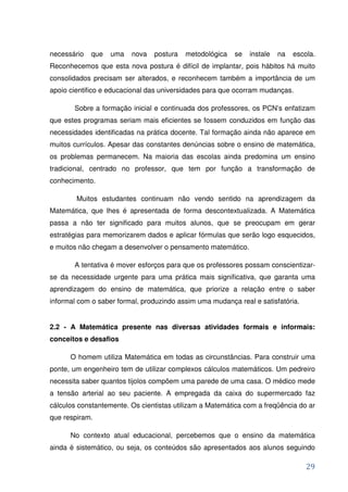 necessário   que   uma   nova   postura   metodológica   se   instale   na   escola.
Reconhecemos que esta nova postura é difícil de implantar, pois hábitos há muito
consolidados precisam ser alterados, e reconhecem também a importância de um
apoio cientifico e educacional das universidades para que ocorram mudanças.

       Sobre a formação inicial e continuada dos professores, os PCN’s enfatizam
que estes programas seriam mais eficientes se fossem conduzidos em função das
necessidades identificadas na prática docente. Tal formação ainda não aparece em
muitos currículos. Apesar das constantes denúncias sobre o ensino de matemática,
os problemas permanecem. Na maioria das escolas ainda predomina um ensino
tradicional, centrado no professor, que tem por função a transformação de
conhecimento.

        Muitos estudantes continuam não vendo sentido na aprendizagem da
Matemática, que lhes é apresentada de forma descontextualizada. A Matemática
passa a não ter significado para muitos alunos, que se preocupam em gerar
estratégias para memorizarem dados e aplicar fórmulas que serão logo esquecidos,
e muitos não chegam a desenvolver o pensamento matemático.

       A tentativa é mover esforços para que os professores possam conscientizar-
se da necessidade urgente para uma prática mais significativa, que garanta uma
aprendizagem do ensino de matemática, que priorize a relação entre o saber
informal com o saber formal, produzindo assim uma mudança real e satisfatória.


2.2 - A Matemática presente nas diversas atividades formais e informais:
conceitos e desafios

      O homem utiliza Matemática em todas as circunstâncias. Para construir uma
ponte, um engenheiro tem de utilizar complexos cálculos matemáticos. Um pedreiro
necessita saber quantos tijolos compõem uma parede de uma casa. O médico mede
a tensão arterial ao seu paciente. A empregada da caixa do supermercado faz
cálculos constantemente. Os cientistas utilizam a Matemática com a freqüência do ar
que respiram.

      No contexto atual educacional, percebemos que o ensino da matemática
ainda é sistemático, ou seja, os conteúdos são apresentados aos alunos seguindo

                                                                                 29
 