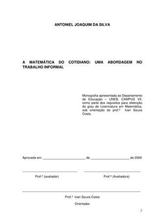 ANTONIEL JOAQUIM DA SILVA




A MATEMÁTICA DO               COTIDIANO:       UMA      ABORDAGEM           NO
TRABALHO INFORMAL




                                       Monografia apresentada ao Departamento
                                       de Educação – UNEB, CAMPUS VII,
                                       como parte dos requisitos para obtenção
                                       do grau de Licenciatura em Matemática,
                                       sob orientação do prof.º Ivan Souza
                                       Costa.




Aprovada em: ________________________ de ______________________ de 2009


_______________________________         ________________________________
       Prof.º (avaliador)                             Prof.ª (Avaliadora)



___________________________________________________________________

                            Prof.º Ivan Souza Costa

                                  Orientador

                                                                             3
 