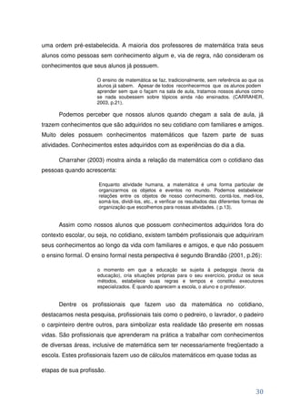uma ordem pré-estabelecida. A maioria dos professores de matemática trata seus
alunos como pessoas sem conhecimento algum e, via de regra, não consideram os
conhecimentos que seus alunos já possuem.

                    O ensino de matemática se faz, tradicionalmente, sem referência ao que os
                    alunos já sabem. Apesar de todos reconhecermos que os alunos podem
                    aprender sem que o façam na sala de aula, tratamos nossos alunos como
                    se nada soubessem sobre tópicos ainda não ensinados. (CARRAHER,
                    2003, p.21).

      Podemos perceber que nossos alunos quando chegam a sala de aula, já
trazem conhecimentos que são adquiridos no seu cotidiano com familiares e amigos.
Muito deles possuem conhecimentos matemáticos que fazem parte de suas
atividades. Conhecimentos estes adquiridos com as experiências do dia a dia.

      Charraher (2003) mostra ainda a relação da matemática com o cotidiano das
pessoas quando acrescenta:

                     Enquanto atividade humana, a matemática é uma forma particular de
                     organizarmos os objetos e eventos no mundo. Podemos estabelecer
                     relações entre os objetos de nosso conhecimento, contá-los, medi-los,
                     somá-los, dividi-los, etc., e verificar os resultados das diferentes formas de
                     organização que escolhemos para nossas atividades. ( p.13).


      Assim como nossos alunos que possuem conhecimentos adquiridos fora do
contexto escolar, ou seja, no cotidiano, existem também profissionais que adquiriram
seus conhecimentos ao longo da vida com familiares e amigos, e que não possuem
o ensino formal. O ensino formal nesta perspectiva é segundo Brandão (2001, p.26):

                     o momento em que a educação se sujeita à pedagogia (teoria da
                     educação), cria situações próprias para o seu exercício, produz os seus
                     métodos, estabelece suas regras e tempos e constitui executores
                     especializados. É quando aparecem a escola, o aluno e o professor.


      Dentre os profissionais que fazem uso da matemática no cotidiano,
destacamos nesta pesquisa, profissionais tais como o pedreiro, o lavrador, o padeiro
o carpinteiro dentre outros, para simbolizar esta realidade tão presente em nossas
vidas. São profissionais que aprenderam na prática a trabalhar com conhecimentos
de diversas áreas, inclusive de matemática sem ter necessariamente freqüentado a
escola. Estes profissionais fazem uso de cálculos matemáticos em quase todas as

etapas de sua profissão.


                                                                                               30
 