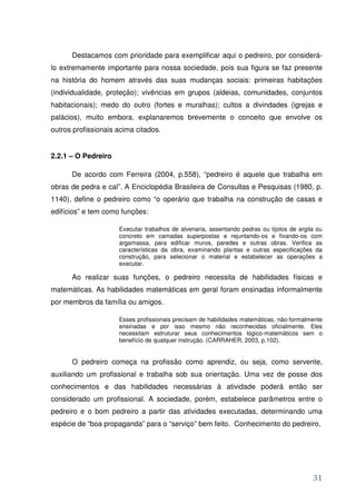 Destacamos com prioridade para exemplificar aqui o pedreiro, por considerá-
lo extremamente importante para nossa sociedade, pois sua figura se faz presente
na história do homem através das suas mudanças sociais: primeiras habitações
(individualidade, proteção); vivências em grupos (aldeias, comunidades, conjuntos
habitacionais); medo do outro (fortes e muralhas); cultos a divindades (igrejas e
palácios), muito embora, explanaremos brevemente o conceito que envolve os
outros profissionais acima citados.


2.2.1 – O Pedreiro

      De acordo com Ferreira (2004, p.558), “pedreiro é aquele que trabalha em
obras de pedra e cal”. A Enciclopédia Brasileira de Consultas e Pesquisas (1980, p.
1140), define o pedreiro como “o operário que trabalha na construção de casas e
edifícios” e tem como funções:

                     Executar trabalhos de alvenaria, assentando pedras ou tijolos de argila ou
                     concreto em camadas superpostas e rejuntando-os e fixando-os com
                     argamassa, para edificar muros, paredes e outras obras. Verifica as
                     características da obra, examinando plantas e outras especificações da
                     construção, para selecionar o material e estabelecer as operações a
                     executar.

      Ao realizar suas funções, o pedreiro necessita de habilidades físicas e
matemáticas. As habilidades matemáticas em geral foram ensinadas informalmente
por membros da família ou amigos.

                     Esses profissionais precisam de habilidades matemáticas, não-formalmente
                     ensinadas e por isso mesmo não reconhecidas oficialmente. Eles
                     necessitam estruturar seus conhecimentos lógico-matemáticos sem o
                     benefício de qualquer instrução. (CARRAHER, 2003, p.102).


      O pedreiro começa na profissão como aprendiz, ou seja, como servente,
auxiliando um profissional e trabalha sob sua orientação. Uma vez de posse dos
conhecimentos e das habilidades necessárias à atividade poderá então ser
considerado um profissional. A sociedade, porém, estabelece parâmetros entre o
pedreiro e o bom pedreiro a partir das atividades executadas, determinando uma
espécie de “boa propaganda” para o “serviço” bem feito. Conhecimento do pedreiro,




                                                                                           31
 