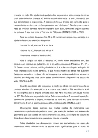 cravada no chão. Um ajudante de pedreiro fica segurando-a até o mestre-de-obras
dizer onde deve ser cravada. O mestre escolhe esse local “a olho”, baseando em
sua sensibilidade e experiência. A posição do fio AC precisa ser conferida, pois o
mestre-de-obras não pode confiar apenas em seu “olhômetro”. Ele não pode correr o
risco de levantar paredes “fora do esquadro” quer dizer, formando ângulos agudos
ou obtusos. É aqui que entra o Teorema de Pitágoras. (IMENES, 2000, p.22,23)

      Para ter certeza de que os fios AB e AC formam um ângulo reto, o mestre e o
ajudante fazem, por exemplo, o seguinte:

      *sobre o fio AB, marcam P a 3m de A

      *sobre o fio AC, marcam Q a 4m de A

      *finalmente, medem a distância PQ.

      Para o ângulo ser reto, a distância PQ deve medir exatamente 5m, isto
porque, num triângulo de lados 3m, 4m e 5m vale a relação de Pitágoras: 3² + 4² =
5². Ou em outras palavras, o triângulo de lados 3, 4 e 5 é um triângulo retângulo. O
mais impressionante neste contexto, é que muitos mestres-de-obras não puderam
freqüentar a escola e, por isso, não sabem que o que estão usando tem a ver com o
teorema de Pitágoras, mas usam esses conhecimentos adquiridos na escola da
vida. (IMENES, p.24)

      Quando as estacas são colocadas, o mestre-de-obras nem sempre acerta na
primeira tentativa. Por exemplo, pode acontecer que, medindo PQ, ele obtenha 4,83
m. Isso significa que o ângulo formado pelos fios AB e AC mede um pouco menos
de 90º. Aí é feita uma segunda tentativa. Coloca-se a estaca C numa outra posição,
abrindo um pouquinho o ângulo, e mede-se de novo PQ para verificar se o novo
comprimento é 5 m, e assim prossegue até a medida exata. (IMENES, p.24)

      Observamos desse exemplo que muitas noções de matemática são
necessárias à profissão de pedreiro, como, por exemplo, também das noções de
geometria que são usadas em vários momentos da obra, a exemplo do cálculo da
área de um determinado terreno, parede ou piso de uma sala.

      Estas atividades que destacamos, podem ser aproveitadas em aulas de
matemática como concretização de teorias mais significativas para o aluno. O

                                                                                 34
 